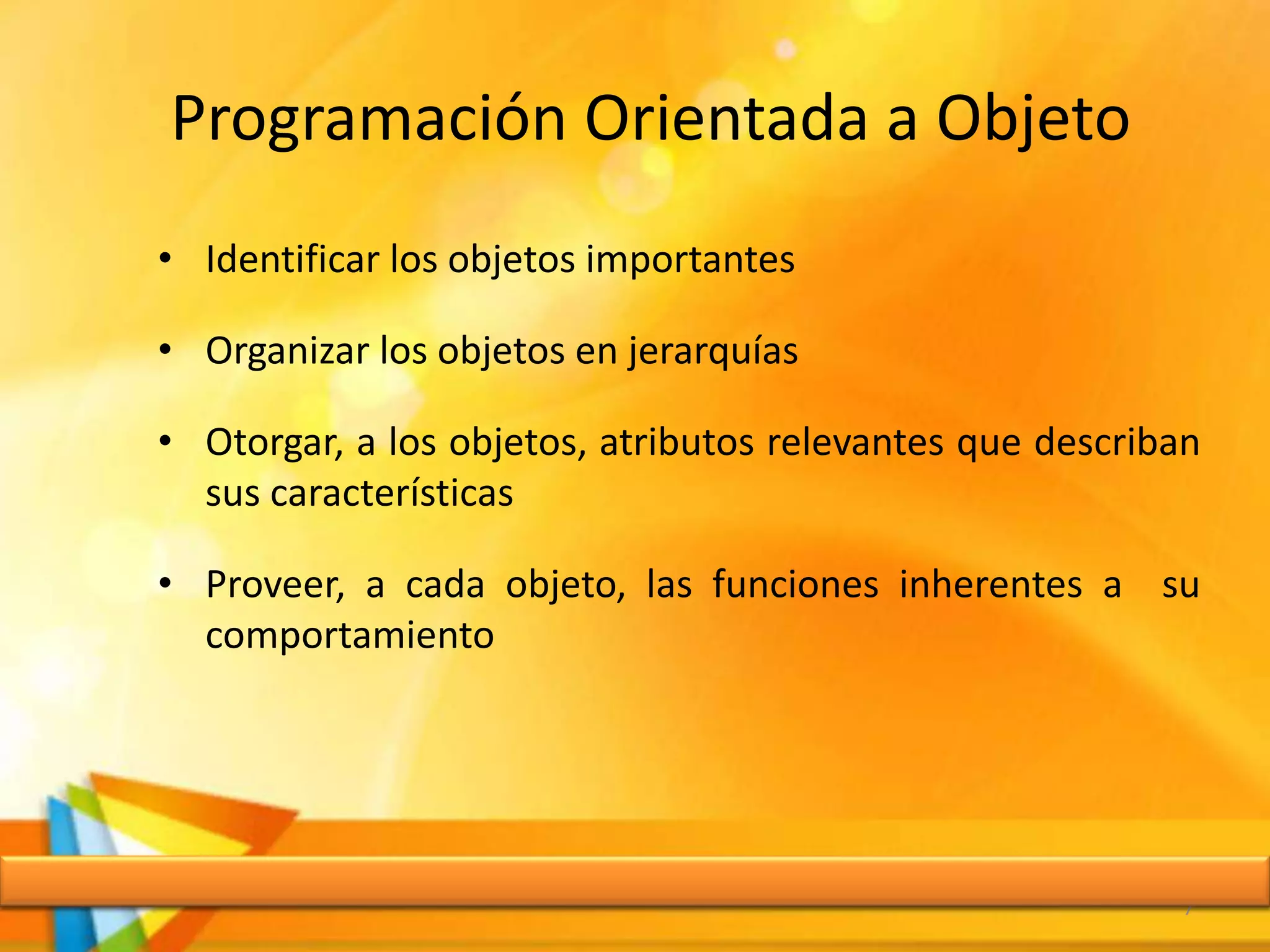Programación Orientada a Objeto
• Identificar los objetos importantes
• Organizar los objetos en jerarquías
• Otorgar, a los objetos, atributos relevantes que describan
sus características
• Proveer, a cada objeto, las funciones inherentes a su
comportamiento
7
 