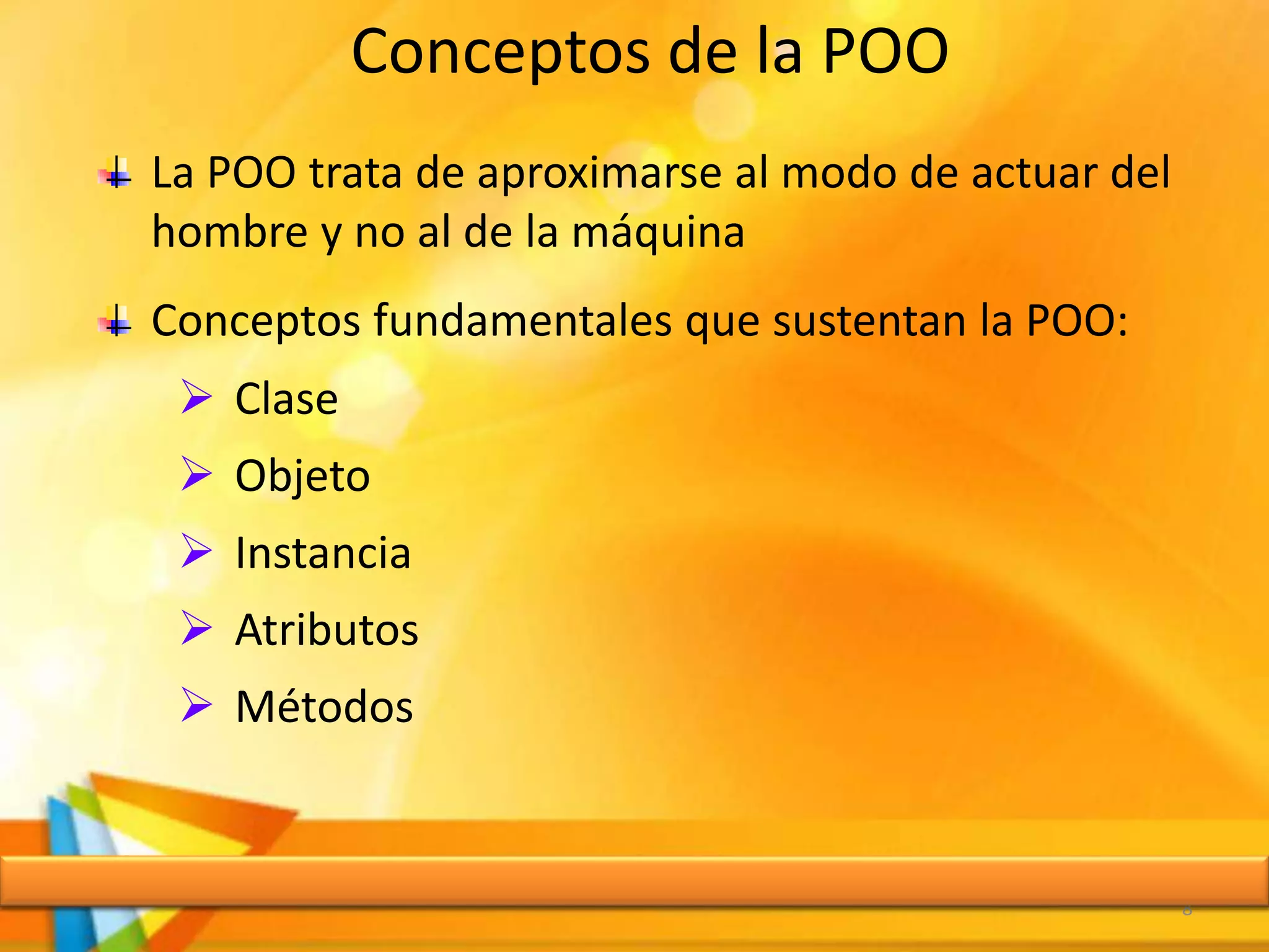 Conceptos de la POO
8
La POO trata de aproximarse al modo de actuar del
hombre y no al de la máquina
Conceptos fundamentales que sustentan la POO:
 Clase
 Objeto
 Instancia
 Atributos
 Métodos
 