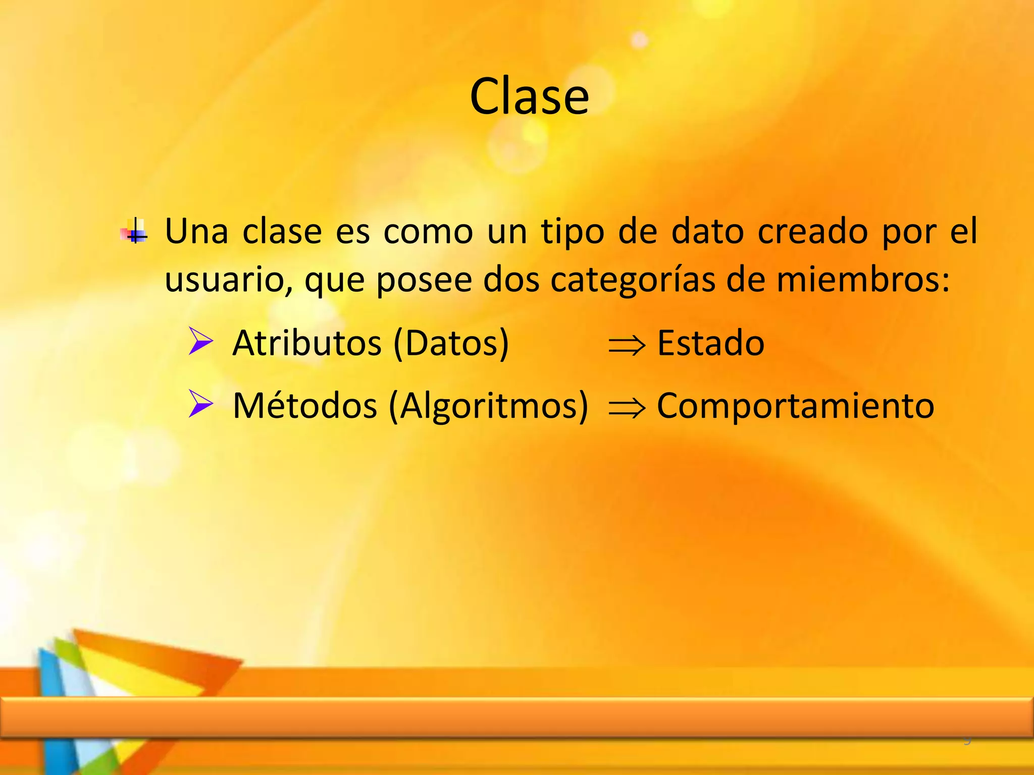 Clase
9
Una clase es como un tipo de dato creado por el
usuario, que posee dos categorías de miembros:
 Atributos (Datos)  Estado
 Métodos (Algoritmos)  Comportamiento
 