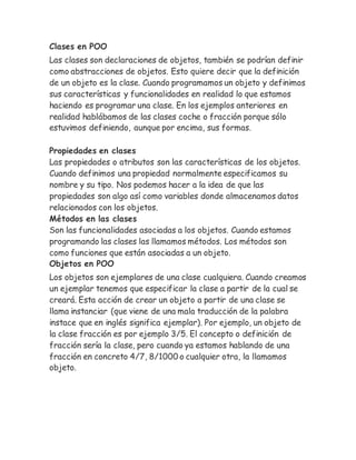 Clases en POO 
Las clases son declaraciones de objetos, también se podrían definir 
como abstracciones de objetos. Esto quiere decir que la definición 
de un objeto es la clase. Cuando programamos un objeto y definimos 
sus características y funcionalidades en realidad lo que estamos 
haciendo es programar una clase. En los ejemplos anteriores en 
realidad hablábamos de las clases coche o fracción porque sólo 
estuvimos definiendo, aunque por encima, sus formas. 
Propiedades en clases 
Las propiedades o atributos son las características de los objetos. 
Cuando definimos una propiedad normalmente especificamos su 
nombre y su tipo. Nos podemos hacer a la idea de que las 
propiedades son algo así como variables donde almacenamos datos 
relacionados con los objetos. 
Métodos en las clases 
Son las funcionalidades asociadas a los objetos. Cuando estamos 
programando las clases las llamamos métodos. Los métodos son 
como funciones que están asociadas a un objeto. 
Objetos en POO 
Los objetos son ejemplares de una clase cualquiera. Cuando creamos 
un ejemplar tenemos que especificar la clase a partir de la cual se 
creará. Esta acción de crear un objeto a partir de una clase se 
llama instanciar (que viene de una mala traducción de la palabra 
instace que en inglés significa ejemplar). Por ejemplo, un objeto de 
la clase fracción es por ejemplo 3/5. El concepto o definición de 
fracción sería la clase, pero cuando ya estamos hablando de una 
fracción en concreto 4/7, 8/1000 o cualquier otra, la llamamos 
objeto. 
