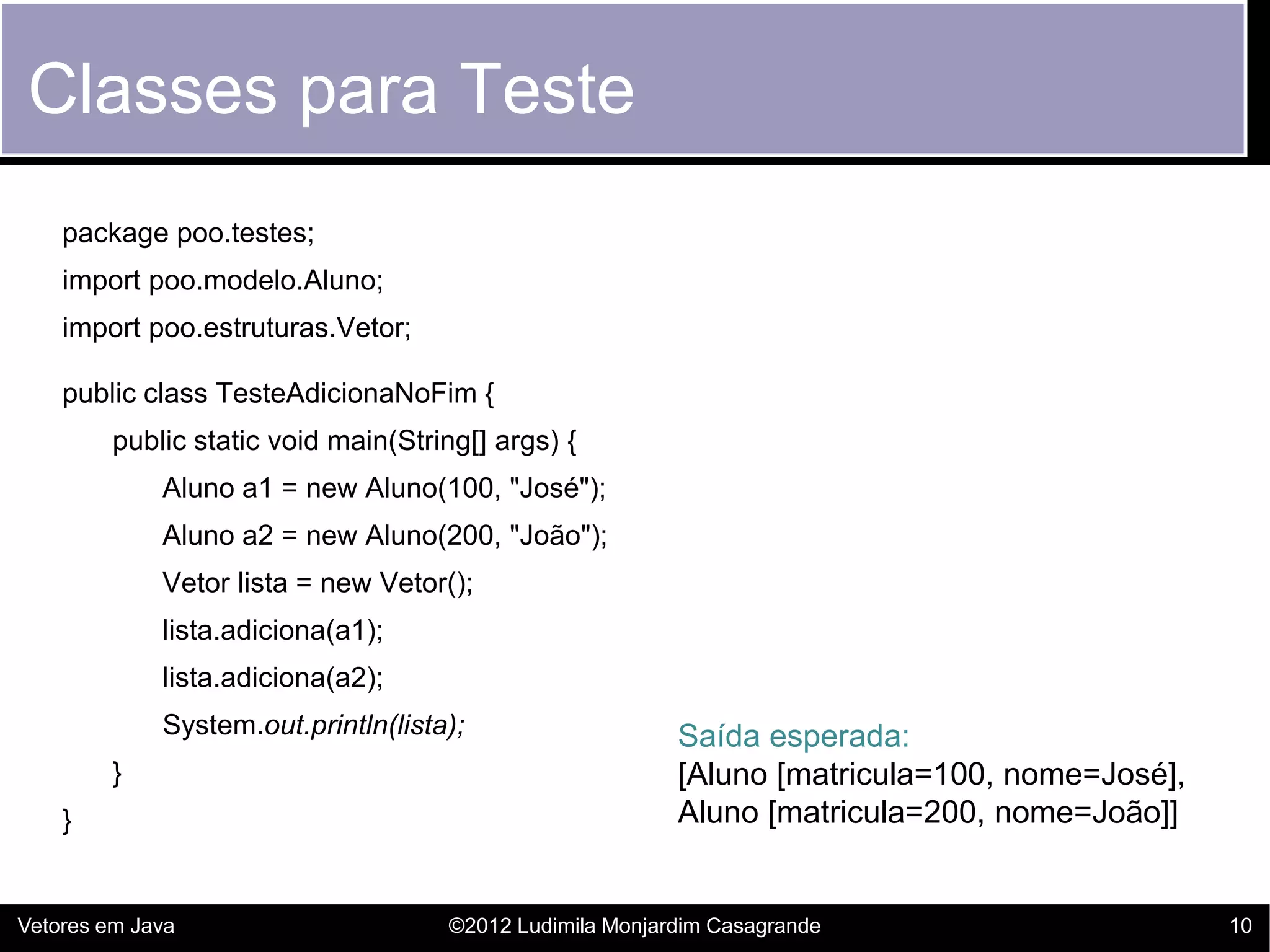 Classes para Teste
    package poo.testes;
    import poo.modelo.Aluno;
    import poo.estruturas.Vetor;

    public class TesteAdicionaNoFim {
         public static void main(String[] args) {
             Aluno a1 = new Aluno(100, "José");
             Aluno a2 = new Aluno(200, "João");
             Vetor lista = new Vetor();
             lista.adiciona(a1);
             lista.adiciona(a2);
             System.out.println(lista);                   Saída esperada:
         }                                                [Aluno [matricula=100, nome=José],
    }                                                     Aluno [matricula=200, nome=João]]


Vetores em Java                      ©2012 Ludimila Monjardim Casagrande                       10
 