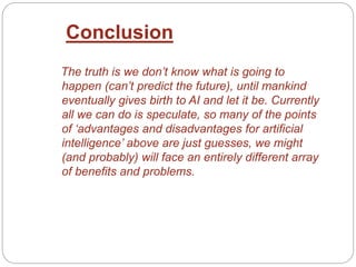 The truth is we don’t know what is going to
happen (can’t predict the future), until mankind
eventually gives birth to AI and let it be. Currently
all we can do is speculate, so many of the points
of ‘advantages and disadvantages for artificial
intelligence’ above are just guesses, we might
(and probably) will face an entirely different array
of benefits and problems.
Conclusion
 