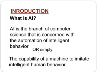 INRODUCTION
What is AI?
The capability of a machine to imitate
intelligent human behavior
AI is the branch of computer
science that is concerned with
the automation of intelligent
behavior
OR simply
 