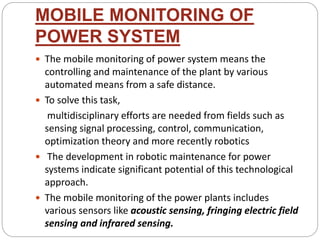 MOBILE MONITORING OF
POWER SYSTEM
 The mobile monitoring of power system means the
controlling and maintenance of the plant by various
automated means from a safe distance.
 To solve this task,
multidisciplinary efforts are needed from fields such as
sensing signal processing, control, communication,
optimization theory and more recently robotics
 The development in robotic maintenance for power
systems indicate significant potential of this technological
approach.
 The mobile monitoring of the power plants includes
various sensors like acoustic sensing, fringing electric field
sensing and infrared sensing.
 
