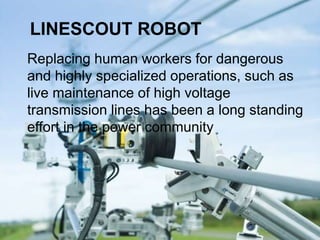 LINESCOUT ROBOT
Replacing human workers for dangerous
and highly specialized operations, such as
live maintenance of high voltage
transmission lines has been a long standing
effort in the power community
 