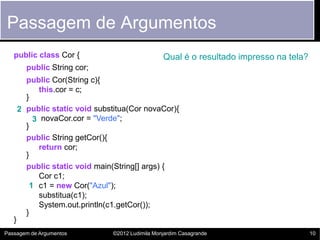 Passagem de Argumentos
   public class Cor {                              Qual é o resultado impresso na tela?
         public String cor;
         public Cor(String c){
            this.cor = c;
         }
       2 public static void substitua(Cor novaCor){
           3 novaCor.cor = "Verde";
         }
         public String getCor(){
            return cor;
         }
         public static void main(String[] args) {
            Cor c1;
          1 c1 = new Cor("Azul");
            substitua(c1);
            System.out.println(c1.getCor());
         }
   }
Passagem de Argumentos           ©2012 Ludimila Monjardim Casagrande                      10
 