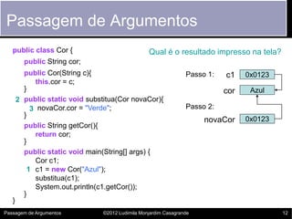 Passagem de Argumentos
   public class Cor {                              Qual é o resultado impresso na tela?
         public String cor;
         public Cor(String c){                                    Passo 1:   c1    0x0123
            this.cor = c;
         }                                                                   cor    Azul
       2 public static void substitua(Cor novaCor){
           3 novaCor.cor = "Verde";                               Passo 2:
         }
                                                                       novaCor     0x0123
         public String getCor(){
            return cor;
         }
         public static void main(String[] args) {
            Cor c1;
          1 c1 = new Cor("Azul");
            substitua(c1);
            System.out.println(c1.getCor());
         }
   }
Passagem de Argumentos           ©2012 Ludimila Monjardim Casagrande                        12
 