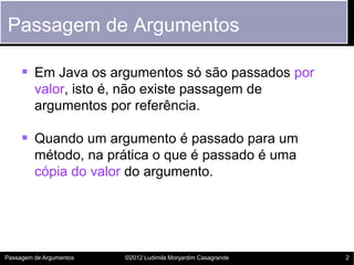 Passagem de Argumentos

      Em Java os argumentos só são passados por
         valor, isto é, não existe passagem de
         argumentos por referência.

      Quando um argumento é passado para um
         método, na prática o que é passado é uma
         cópia do valor do argumento.




Passagem de Argumentos   ©2012 Ludimila Monjardim Casagrande   2
 