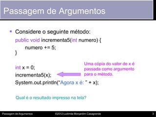 Passagem de Argumentos

      Considere o seguinte método:
         public void incrementa5(int numero) {
             numero += 5;
         }

                                                   Uma cópia do valor de x é
         int x = 0;                                passada como argumento
         incrementa5(x);                           para o método.
         System.out.println(“Agora x é: ” + x);

         Qual é o resultado impresso na tela?


Passagem de Argumentos       ©2012 Ludimila Monjardim Casagrande               3
 