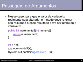 Passagem de Argumentos

      Nesse caso, para que o valor da variável x
         realmente seja alterado, o método deve retornar
         seu resultado e esse resultado deve ser atribuído à
         variável x.
         public int incrementa5(int numero){
             return numero += 5;
         }

         int x = 0;
         x = incrementa5(x);
         System.out.println(“Agora x é: ” + x);

Passagem de Argumentos     ©2012 Ludimila Monjardim Casagrande   4
 