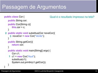 Passagem de Argumentos
   public class Cor {                              Qual é o resultado impresso na tela?
         public String cor;
         public Cor(String c){
            this.cor = c;
         }
       2 public static void substitua(Cor novaCor){
           3 novaCor = new Cor("Verde");
         }
         public String getCor(){
            return cor;
         }
         public static void main(String[] args) {
            Cor c1;
          1 c1 = new Cor("Azul");
            substitua(c1);
            System.out.println(c1.getCor());
         }
   }
Passagem de Argumentos           ©2012 Ludimila Monjardim Casagrande                      6
 