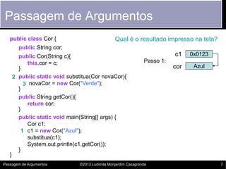 Passagem de Argumentos
   public class Cor {                              Qual é o resultado impresso na tela?
         public String cor;
         public Cor(String c){                                               c1    0x0123
            this.cor = c;                                         Passo 1:
         }                                                                   cor    Azul
       2 public static void substitua(Cor novaCor){
           3 novaCor = new Cor("Verde");
         }
         public String getCor(){
            return cor;
         }
         public static void main(String[] args) {
            Cor c1;
          1 c1 = new Cor("Azul");
            substitua(c1);
            System.out.println(c1.getCor());
         }
   }
Passagem de Argumentos           ©2012 Ludimila Monjardim Casagrande                        7
 