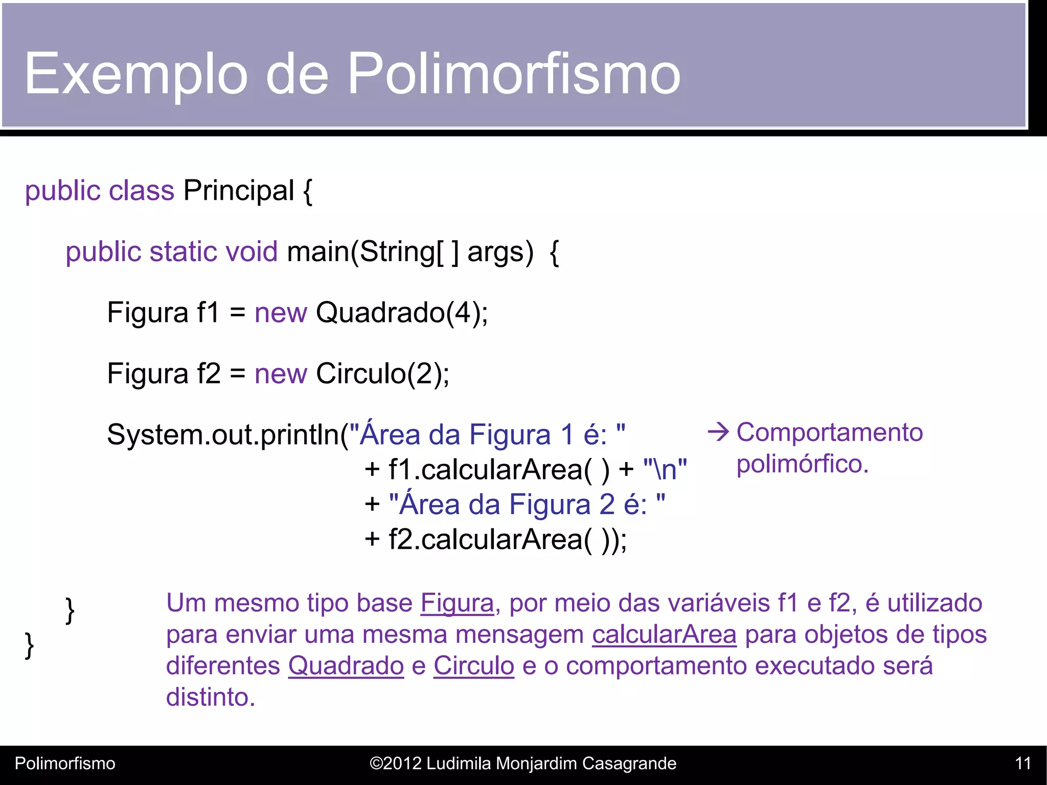 Exemplo de Polimorfismo
 public class Principal {

      public static void main(String[ ] args) {

          Figura f1 = new Quadrado(4);

          Figura f2 = new Circulo(2);

          System.out.println("Área da Figura 1 é: "        Comportamento
                              + f1.calcularArea( ) + "n"   polimórfico.
                              + "Área da Figura 2 é: "
                              + f2.calcularArea( ));

      }        Um mesmo tipo base Figura, por meio das variáveis f1 e f2, é utilizado
 }             para enviar uma mesma mensagem calcularArea para objetos de tipos
               diferentes Quadrado e Circulo e o comportamento executado será
               distinto.

Polimorfismo                    ©2012 Ludimila Monjardim Casagrande                     11
 