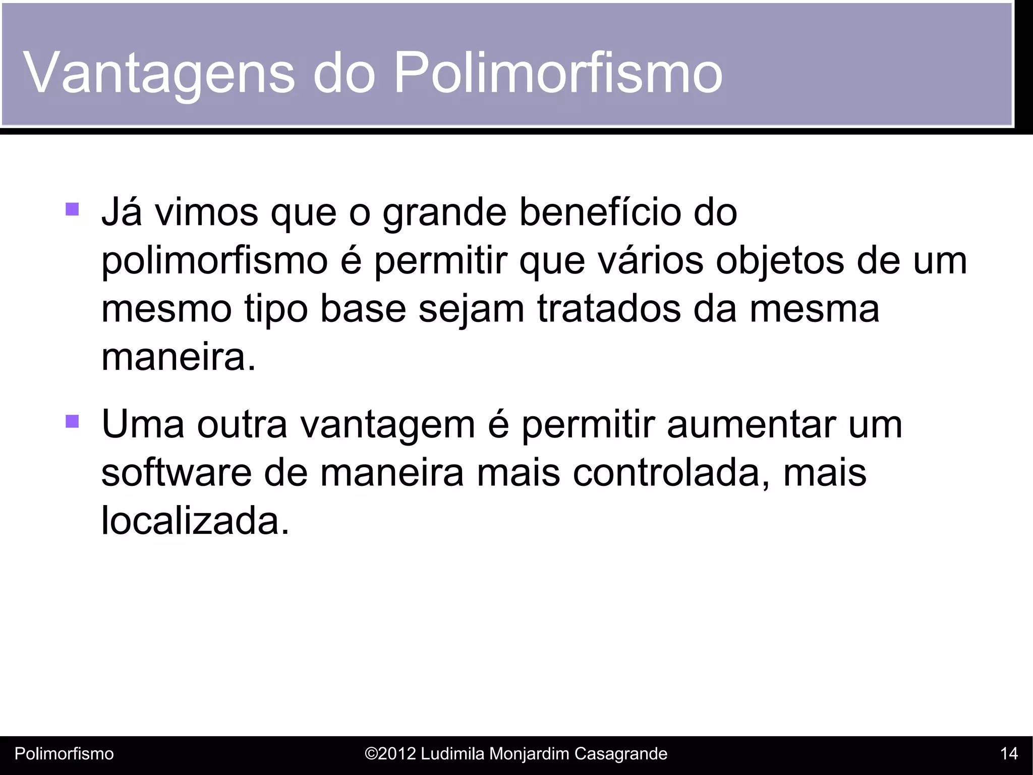 Vantagens do Polimorfismo

      Já vimos que o grande benefício do
          polimorfismo é permitir que vários objetos de um
          mesmo tipo base sejam tratados da mesma
          maneira.
      Uma outra vantagem é permitir aumentar um
          software de maneira mais controlada, mais
          localizada.




Polimorfismo            ©2012 Ludimila Monjardim Casagrande   14
 
