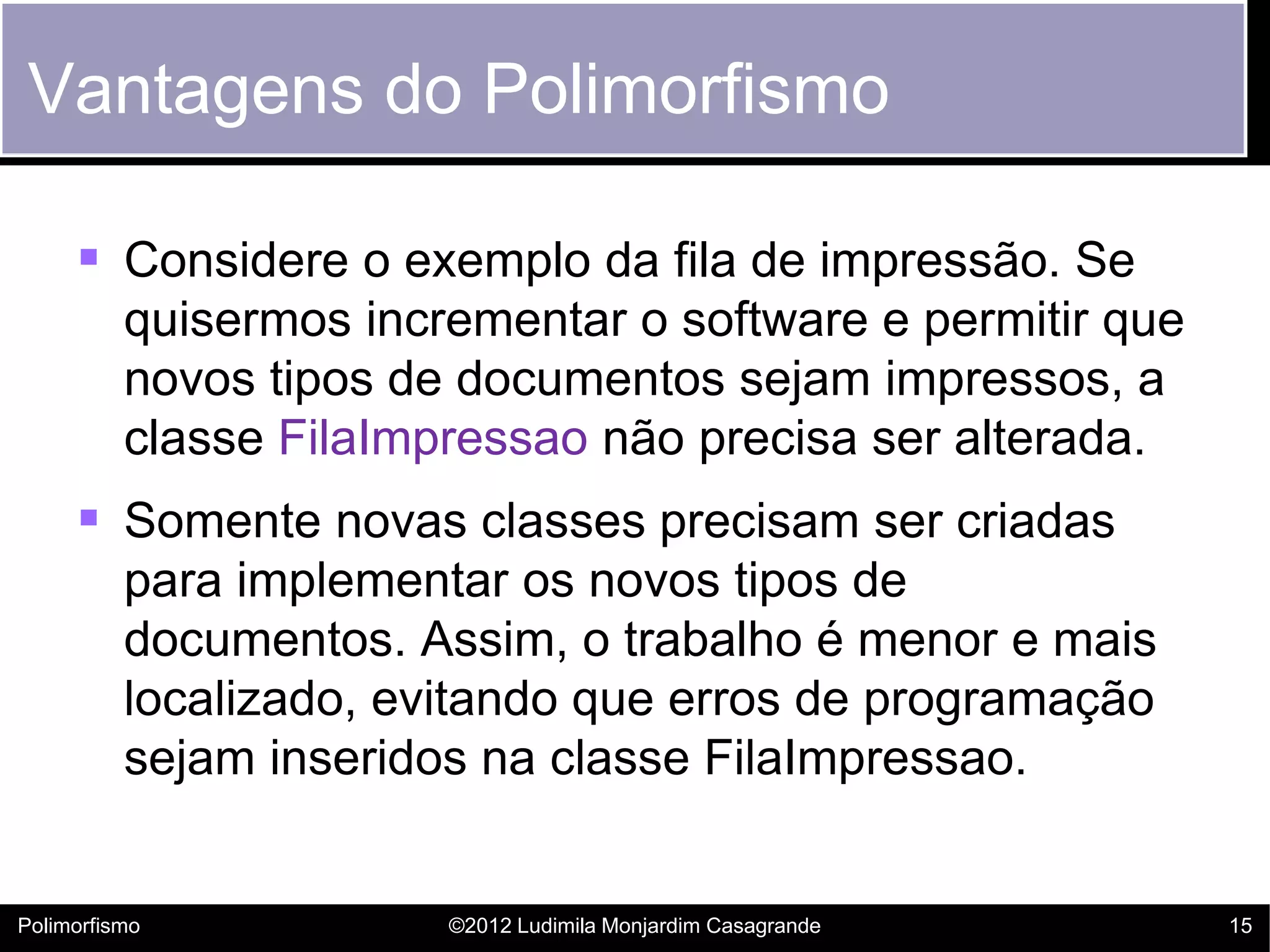 Vantagens do Polimorfismo

      Considere o exemplo da fila de impressão. Se
          quisermos incrementar o software e permitir que
          novos tipos de documentos sejam impressos, a
          classe FilaImpressao não precisa ser alterada.
      Somente novas classes precisam ser criadas
          para implementar os novos tipos de
          documentos. Assim, o trabalho é menor e mais
          localizado, evitando que erros de programação
          sejam inseridos na classe FilaImpressao.


Polimorfismo            ©2012 Ludimila Monjardim Casagrande   15
 