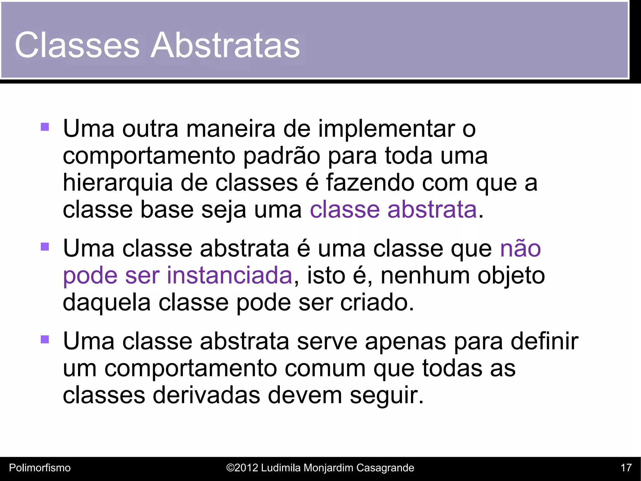 Classes Abstratas

      Uma outra maneira de implementar o
          comportamento padrão para toda uma
          hierarquia de classes é fazendo com que a
          classe base seja uma classe abstrata.
      Uma classe abstrata é uma classe que não
          pode ser instanciada, isto é, nenhum objeto
          daquela classe pode ser criado.
      Uma classe abstrata serve apenas para definir
          um comportamento comum que todas as
          classes derivadas devem seguir.

Polimorfismo            ©2012 Ludimila Monjardim Casagrande   17
 