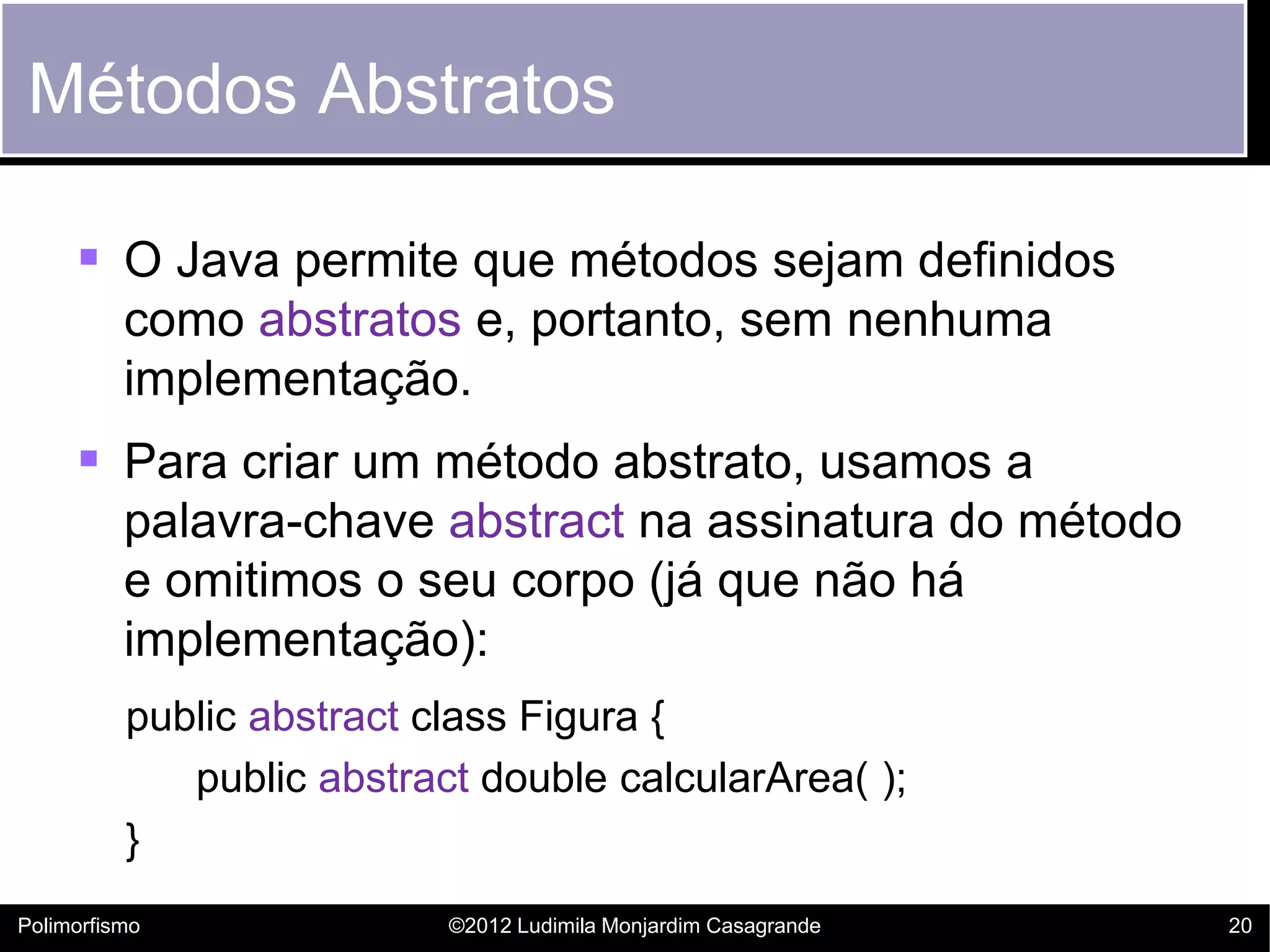 Métodos Abstratos

      O Java permite que métodos sejam definidos
          como abstratos e, portanto, sem nenhuma
          implementação.
      Para criar um método abstrato, usamos a
          palavra-chave abstract na assinatura do método
          e omitimos o seu corpo (já que não há
          implementação):
          public abstract class Figura {
             public abstract double calcularArea( );
          }
Polimorfismo               ©2012 Ludimila Monjardim Casagrande   20
 