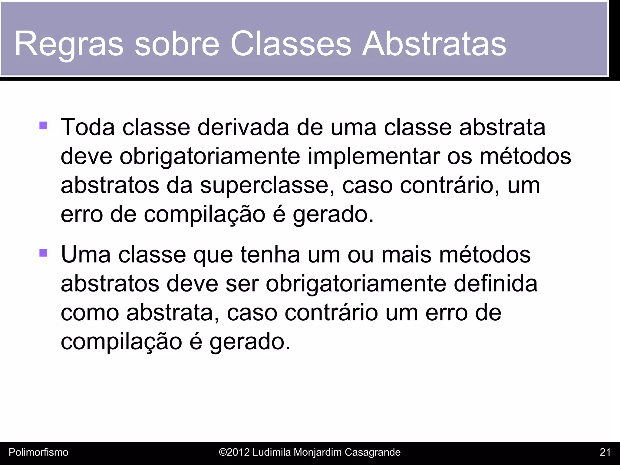 Regras sobre Classes Abstratas

      Toda classe derivada de uma classe abstrata
          deve obrigatoriamente implementar os métodos
          abstratos da superclasse, caso contrário, um
          erro de compilação é gerado.
      Uma classe que tenha um ou mais métodos
          abstratos deve ser obrigatoriamente definida
          como abstrata, caso contrário um erro de
          compilação é gerado.



Polimorfismo            ©2012 Ludimila Monjardim Casagrande   21
 