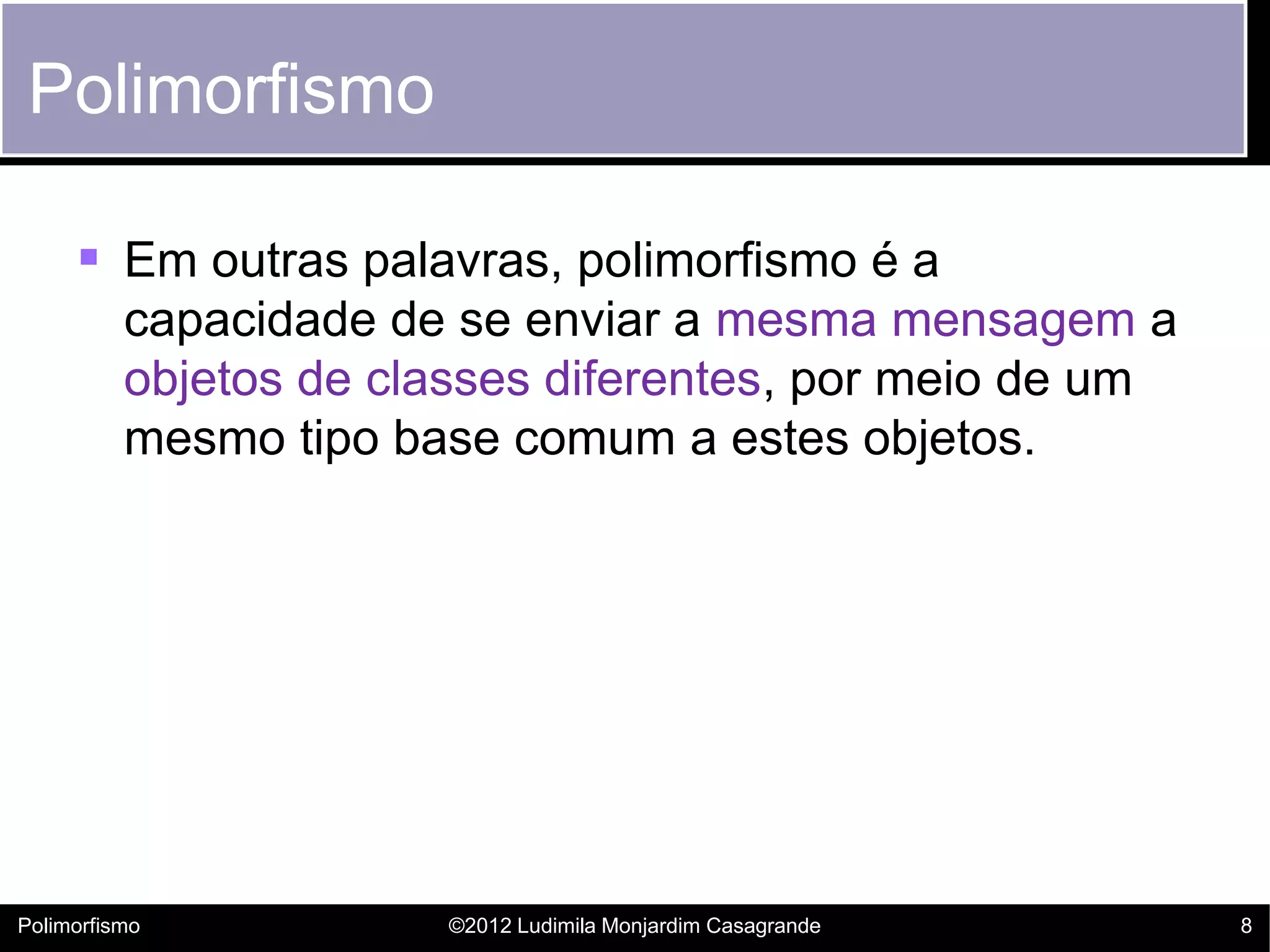 Polimorfismo

      Em outras palavras, polimorfismo é a
          capacidade de se enviar a mesma mensagem a
          objetos de classes diferentes, por meio de um
          mesmo tipo base comum a estes objetos.




Polimorfismo           ©2012 Ludimila Monjardim Casagrande   8
 