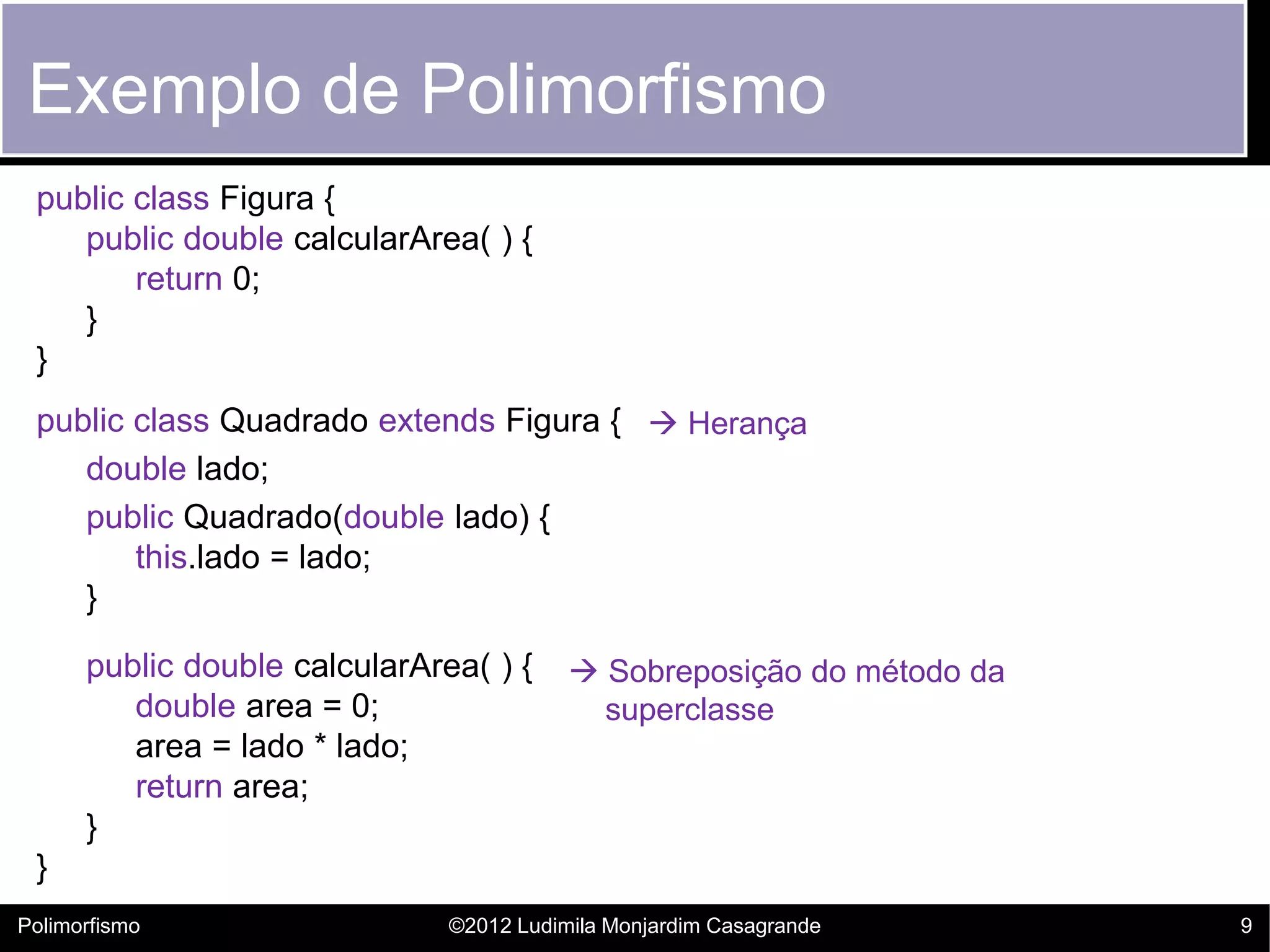 Exemplo de Polimorfismo
 public class Figura {
    public double calcularArea( ) {
        return 0;
    }
 }
 public class Quadrado extends Figura {  Herança
    double lado;
    public Quadrado(double lado) {
        this.lado = lado;
    }

      public double calcularArea( ) {      Sobreposição do método da
         double area = 0;                   superclasse
         area = lado * lado;
         return area;
      }
 }
Polimorfismo                   ©2012 Ludimila Monjardim Casagrande      9
 