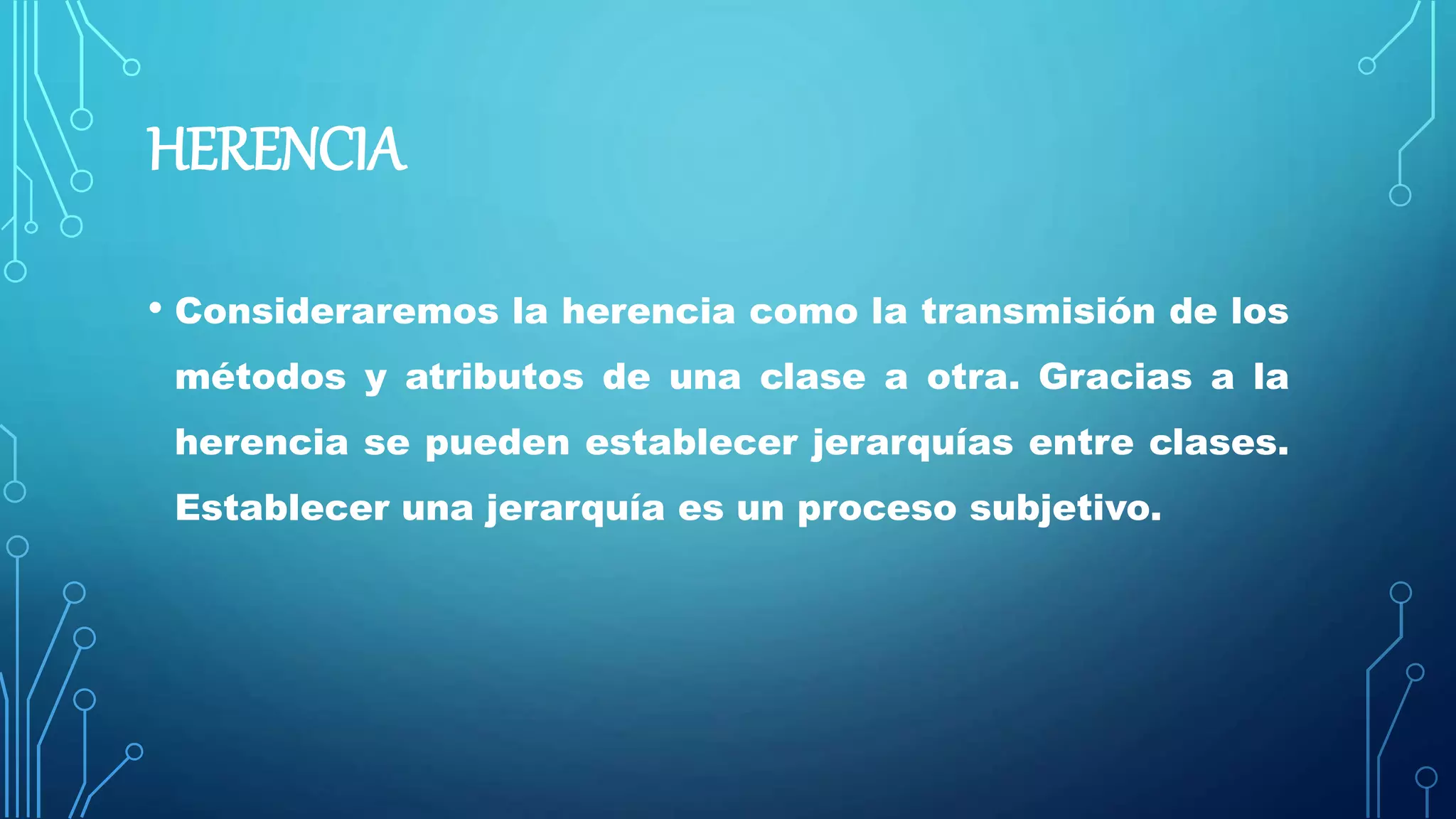 HERENCIA
• Consideraremos la herencia como la transmisión de los
métodos y atributos de una clase a otra. Gracias a la
herencia se pueden establecer jerarquías entre clases.
Establecer una jerarquía es un proceso subjetivo.
 