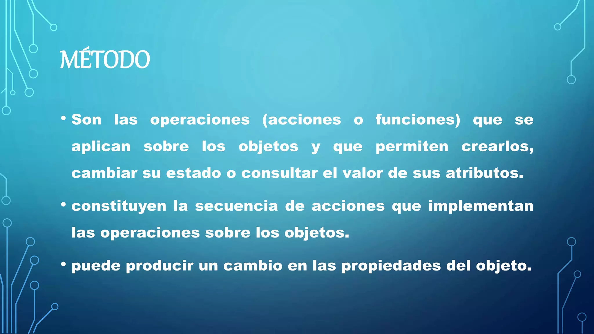 MÉTODO
• Son las operaciones (acciones o funciones) que se
aplican sobre los objetos y que permiten crearlos,
cambiar su estado o consultar el valor de sus atributos.
• constituyen la secuencia de acciones que implementan
las operaciones sobre los objetos.
• puede producir un cambio en las propiedades del objeto.
 