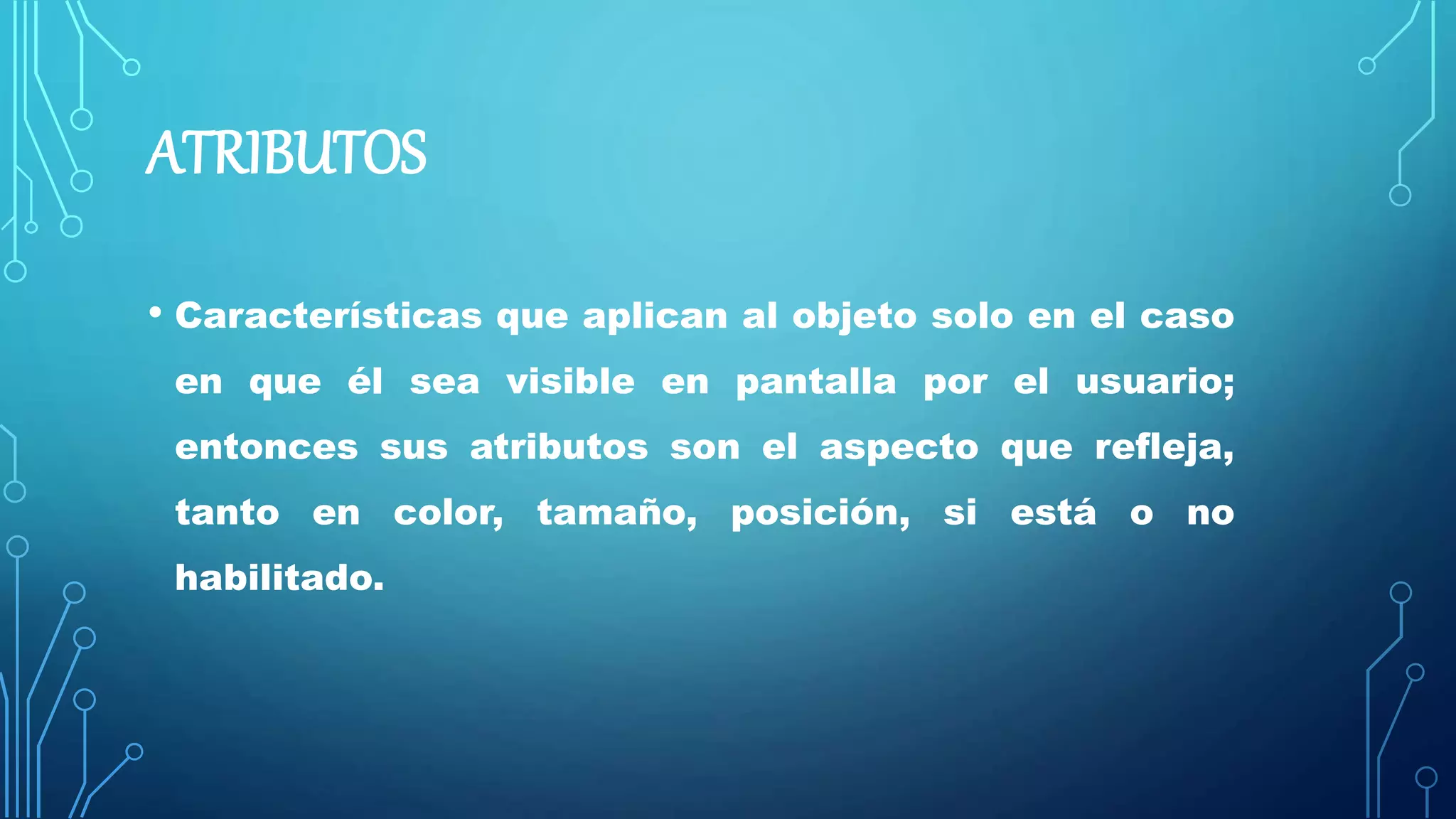 ATRIBUTOS
• Características que aplican al objeto solo en el caso
en que él sea visible en pantalla por el usuario;
entonces sus atributos son el aspecto que refleja,
tanto en color, tamaño, posición, si está o no
habilitado.
 