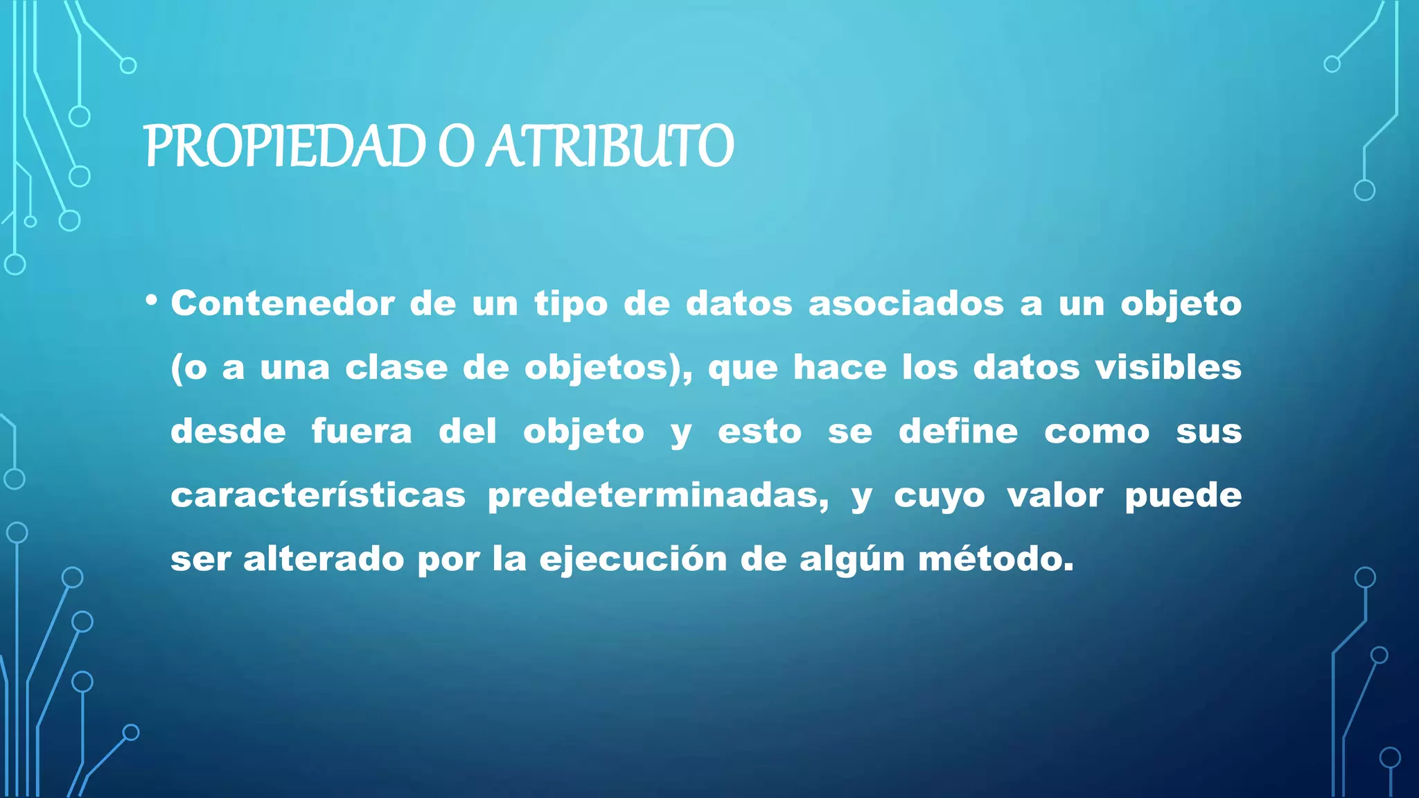 PROPIEDAD O ATRIBUTO
• Contenedor de un tipo de datos asociados a un objeto
(o a una clase de objetos), que hace los datos visibles
desde fuera del objeto y esto se define como sus
características predeterminadas, y cuyo valor puede
ser alterado por la ejecución de algún método.
 