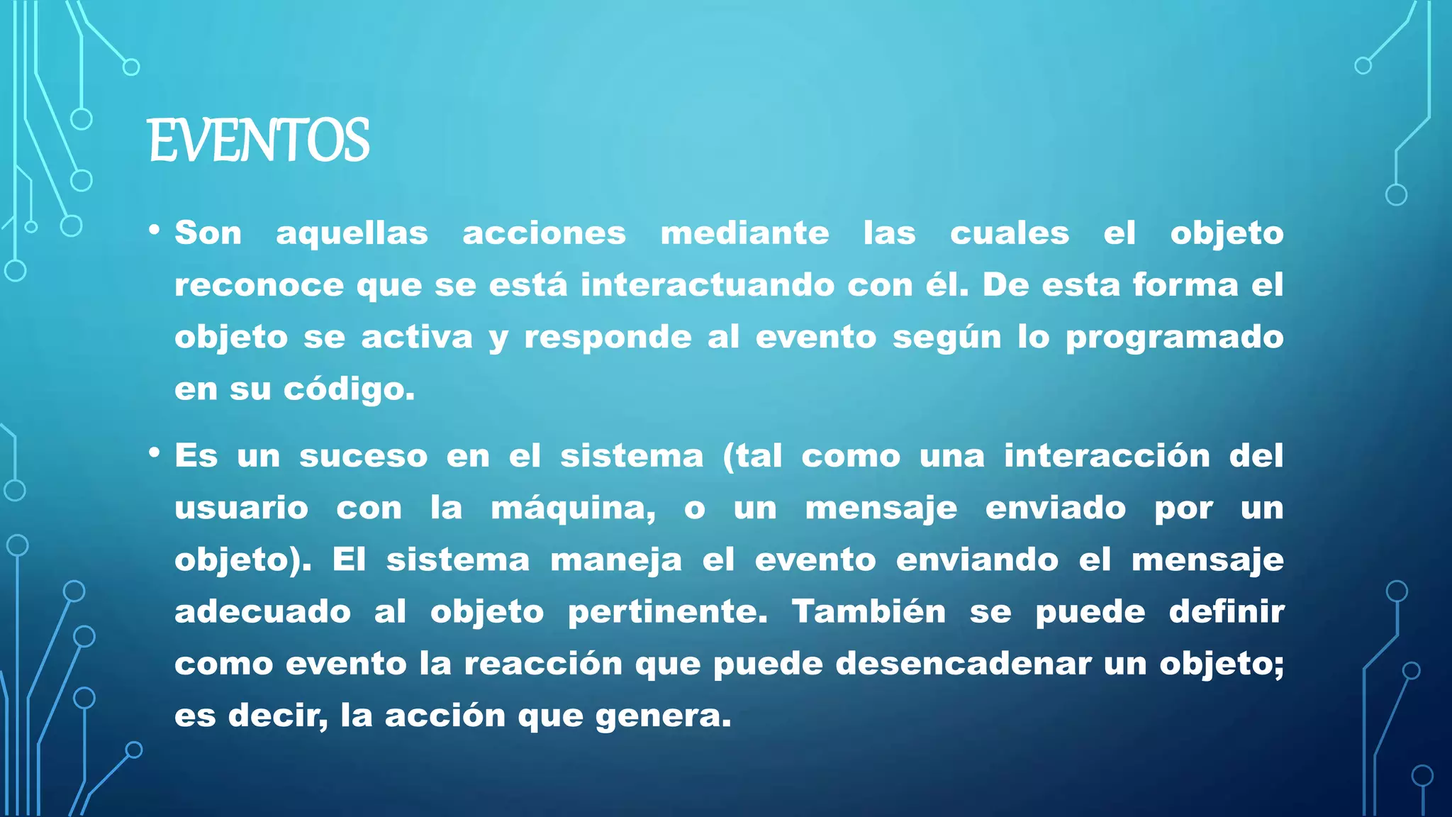 EVENTOS
• Son aquellas acciones mediante las cuales el objeto
reconoce que se está interactuando con él. De esta forma el
objeto se activa y responde al evento según lo programado
en su código.
• Es un suceso en el sistema (tal como una interacción del
usuario con la máquina, o un mensaje enviado por un
objeto). El sistema maneja el evento enviando el mensaje
adecuado al objeto pertinente. También se puede definir
como evento la reacción que puede desencadenar un objeto;
es decir, la acción que genera.
 