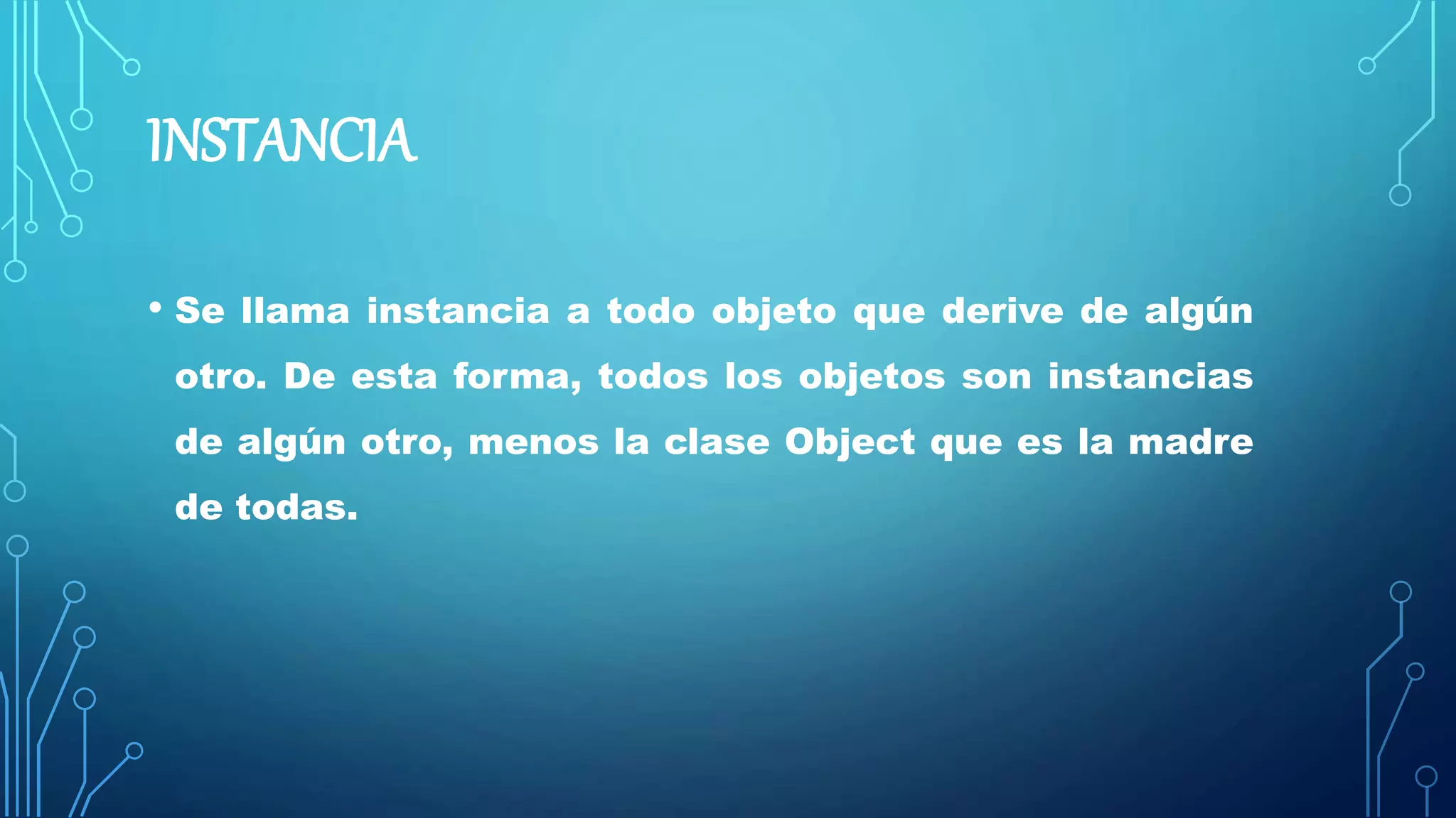 INSTANCIA
• Se llama instancia a todo objeto que derive de algún
otro. De esta forma, todos los objetos son instancias
de algún otro, menos la clase Object que es la madre
de todas.
 