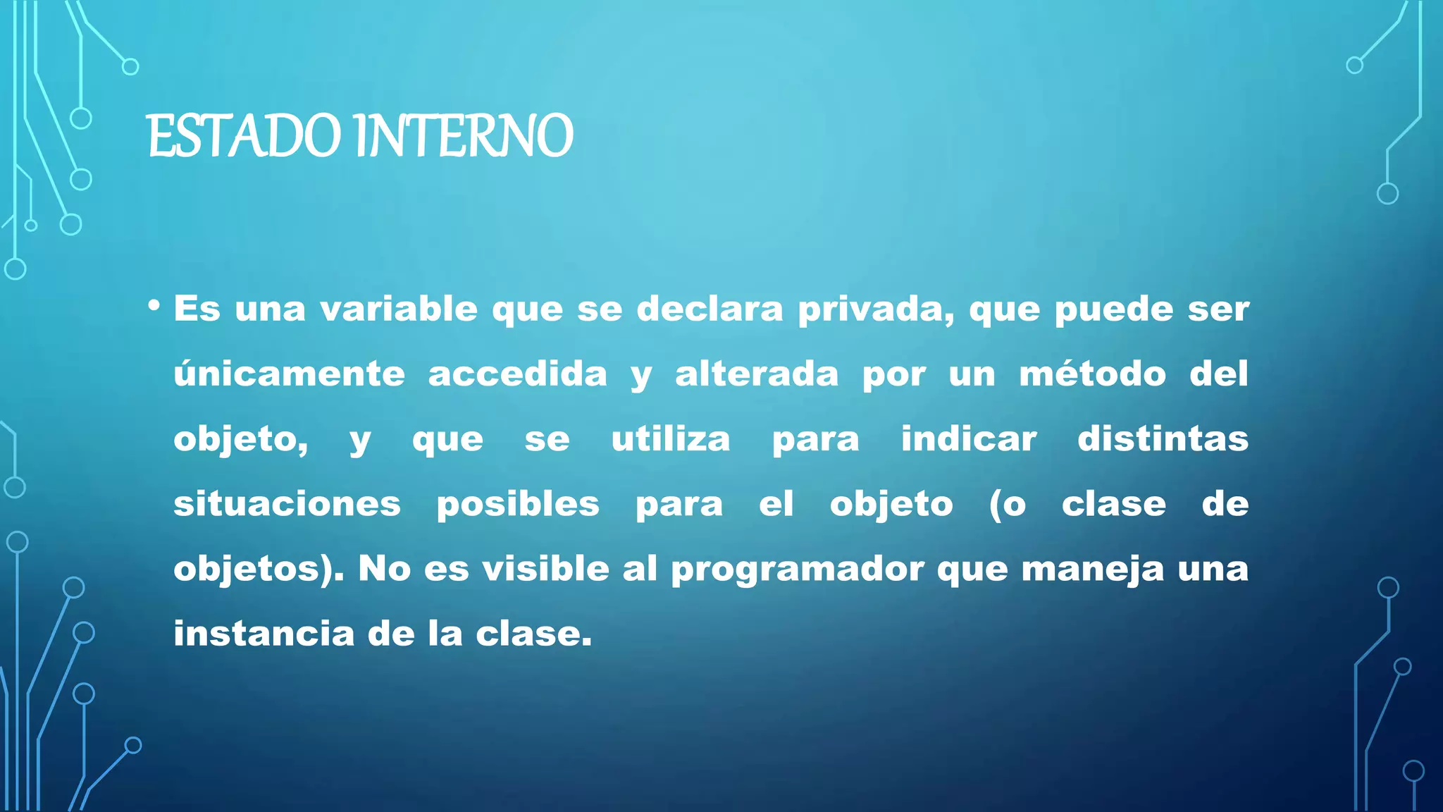 ESTADO INTERNO
• Es una variable que se declara privada, que puede ser
únicamente accedida y alterada por un método del
objeto, y que se utiliza para indicar distintas
situaciones posibles para el objeto (o clase de
objetos). No es visible al programador que maneja una
instancia de la clase.
 