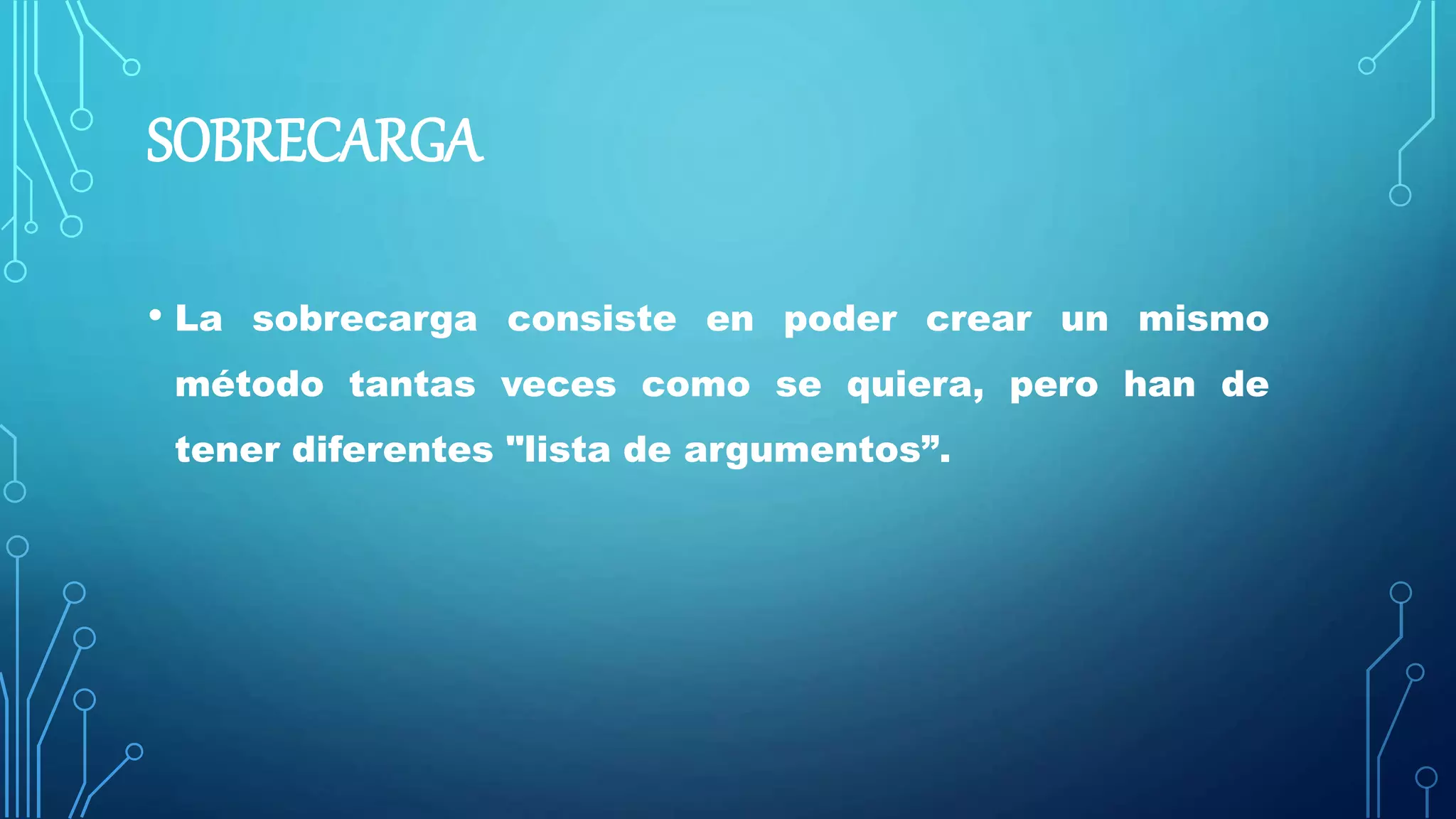 SOBRECARGA
• La sobrecarga consiste en poder crear un mismo
método tantas veces como se quiera, pero han de
tener diferentes "lista de argumentos”.
 