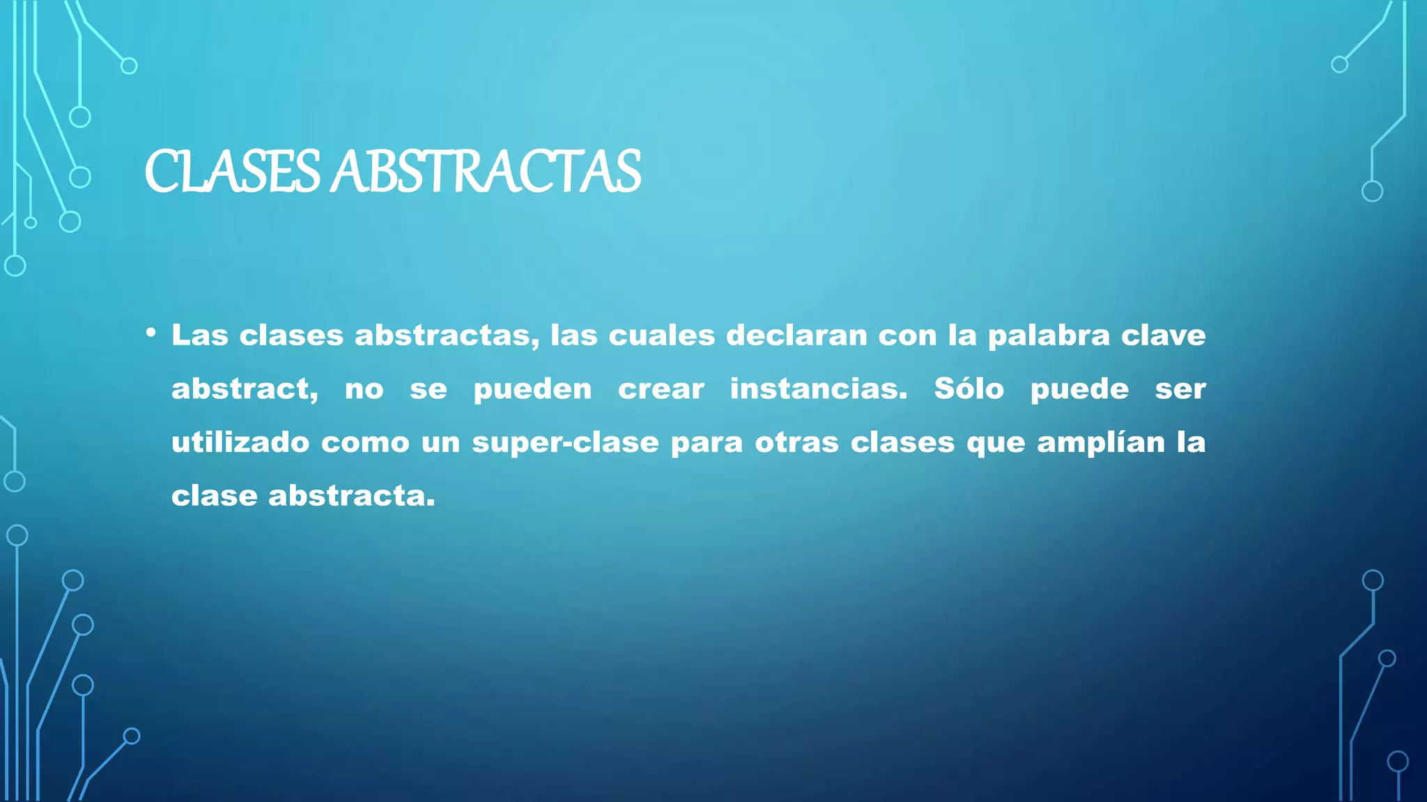 CLASES ABSTRACTAS
• Las clases abstractas, las cuales declaran con la palabra clave
abstract, no se pueden crear instancias. Sólo puede ser
utilizado como un super-clase para otras clases que amplían la
clase abstracta.
 