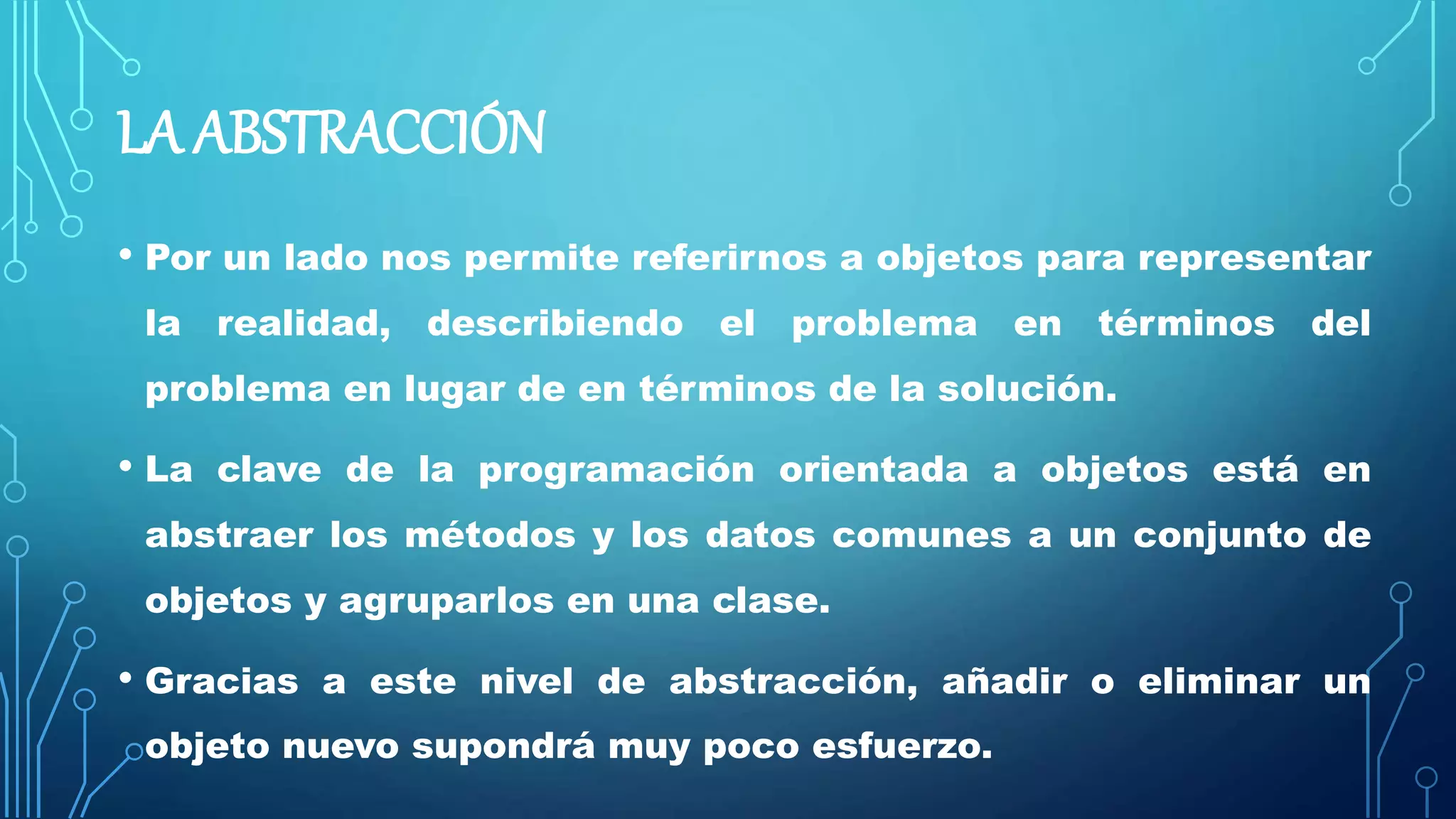 LA ABSTRACCIÓN
• Por un lado nos permite referirnos a objetos para representar
la realidad, describiendo el problema en términos del
problema en lugar de en términos de la solución.
• La clave de la programación orientada a objetos está en
abstraer los métodos y los datos comunes a un conjunto de
objetos y agruparlos en una clase.
• Gracias a este nivel de abstracción, añadir o eliminar un
objeto nuevo supondrá muy poco esfuerzo.
 