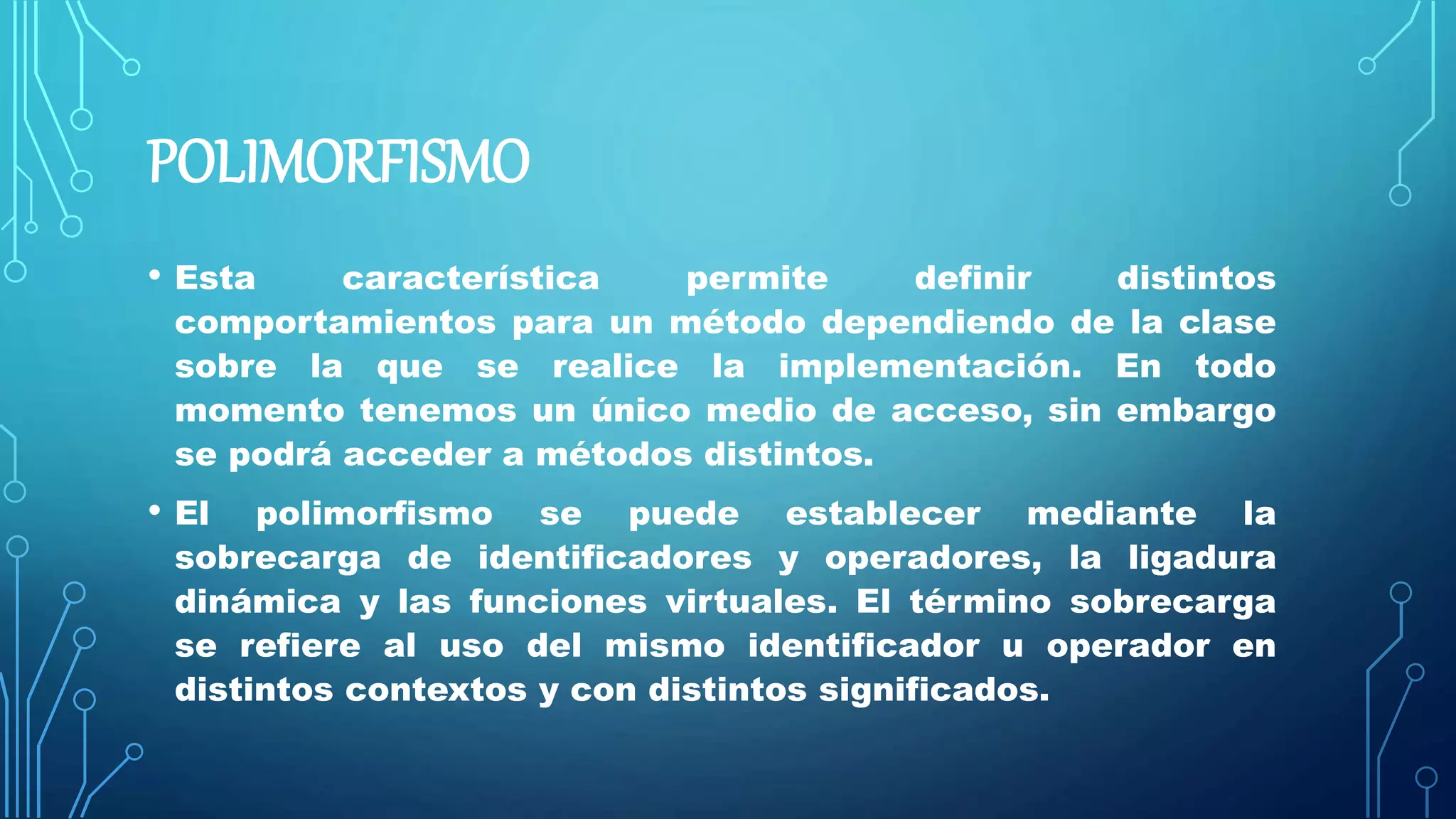POLIMORFISMO
• Esta característica permite definir distintos
comportamientos para un método dependiendo de la clase
sobre la que se realice la implementación. En todo
momento tenemos un único medio de acceso, sin embargo
se podrá acceder a métodos distintos.
• El polimorfismo se puede establecer mediante la
sobrecarga de identificadores y operadores, la ligadura
dinámica y las funciones virtuales. El término sobrecarga
se refiere al uso del mismo identificador u operador en
distintos contextos y con distintos significados.
 