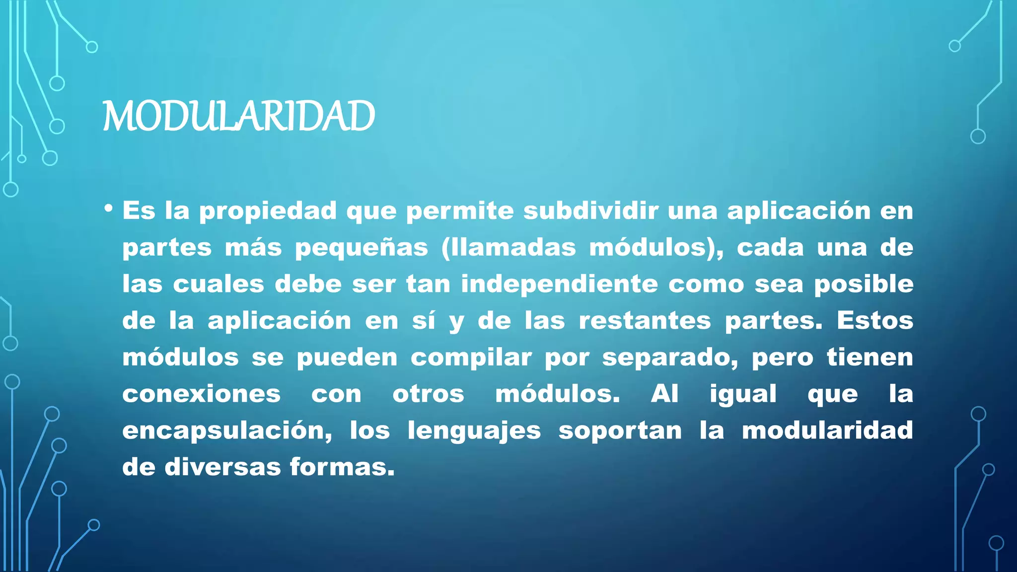 MODULARIDAD
• Es la propiedad que permite subdividir una aplicación en
partes más pequeñas (llamadas módulos), cada una de
las cuales debe ser tan independiente como sea posible
de la aplicación en sí y de las restantes partes. Estos
módulos se pueden compilar por separado, pero tienen
conexiones con otros módulos. Al igual que la
encapsulación, los lenguajes soportan la modularidad
de diversas formas.
 