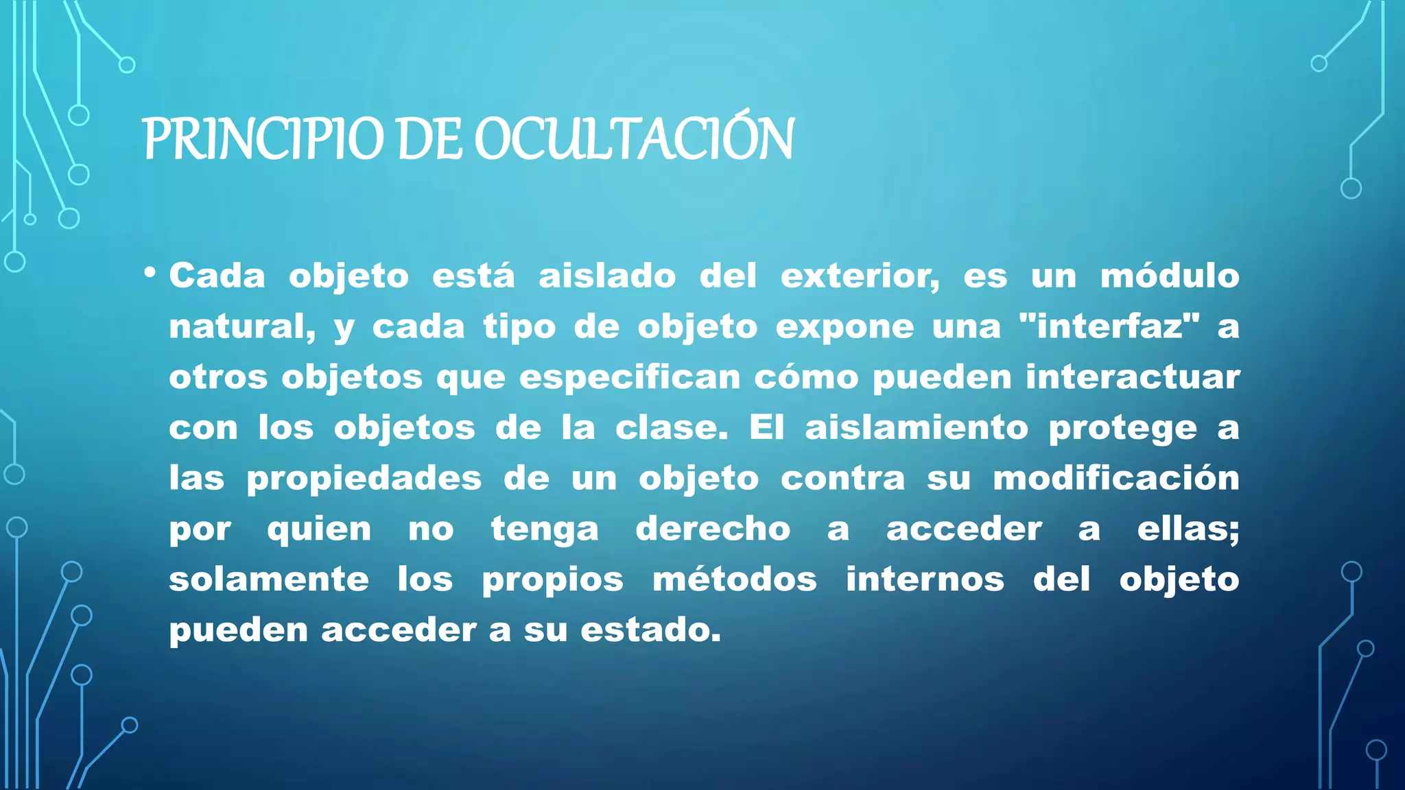 PRINCIPIO DE OCULTACIÓN
• Cada objeto está aislado del exterior, es un módulo
natural, y cada tipo de objeto expone una "interfaz" a
otros objetos que especifican cómo pueden interactuar
con los objetos de la clase. El aislamiento protege a
las propiedades de un objeto contra su modificación
por quien no tenga derecho a acceder a ellas;
solamente los propios métodos internos del objeto
pueden acceder a su estado.
 