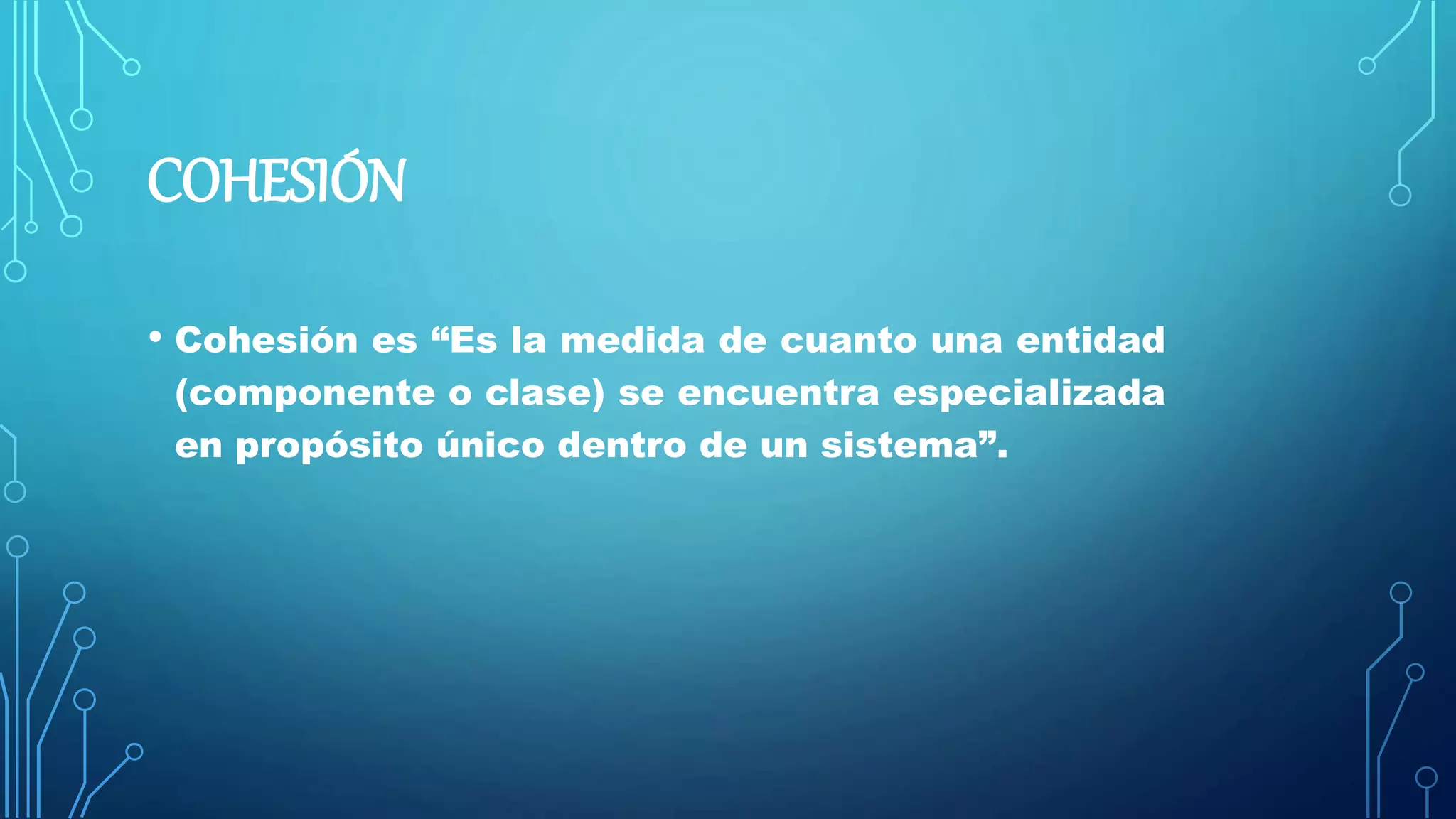 COHESIÓN
• Cohesión es “Es la medida de cuanto una entidad
(componente o clase) se encuentra especializada
en propósito único dentro de un sistema”.
 