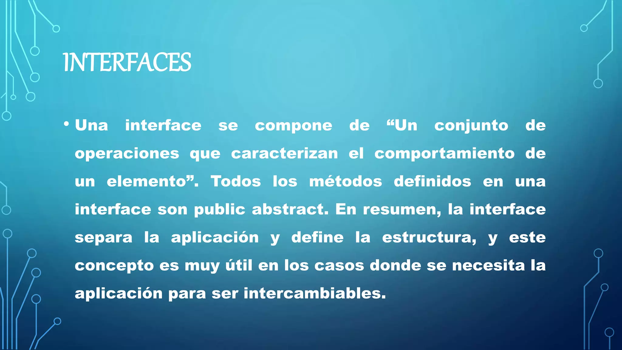 INTERFACES
• Una interface se compone de “Un conjunto de
operaciones que caracterizan el comportamiento de
un elemento”. Todos los métodos definidos en una
interface son public abstract. En resumen, la interface
separa la aplicación y define la estructura, y este
concepto es muy útil en los casos donde se necesita la
aplicación para ser intercambiables.
 