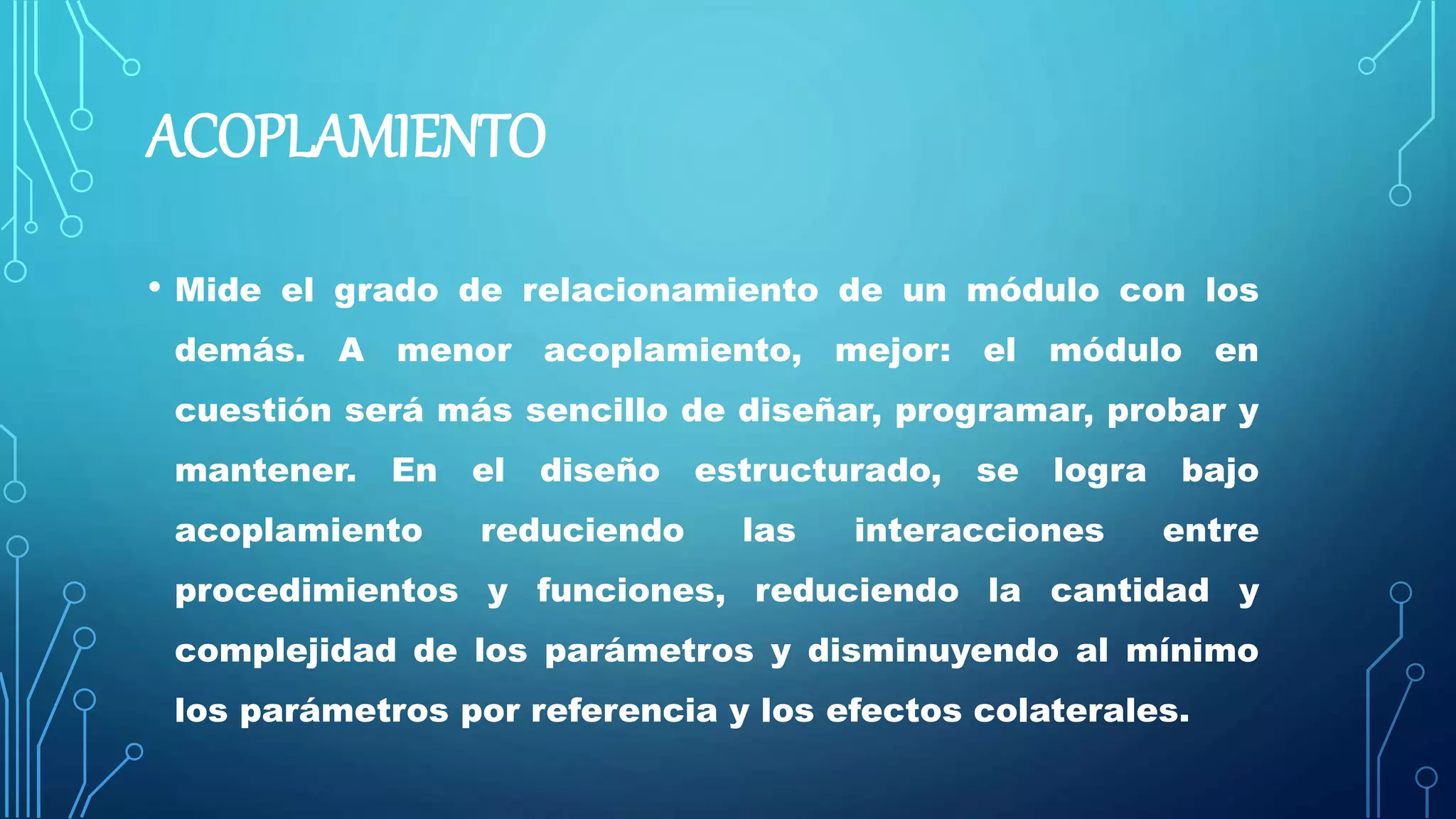 ACOPLAMIENTO
• Mide el grado de relacionamiento de un módulo con los
demás. A menor acoplamiento, mejor: el módulo en
cuestión será más sencillo de diseñar, programar, probar y
mantener. En el diseño estructurado, se logra bajo
acoplamiento reduciendo las interacciones entre
procedimientos y funciones, reduciendo la cantidad y
complejidad de los parámetros y disminuyendo al mínimo
los parámetros por referencia y los efectos colaterales.
 