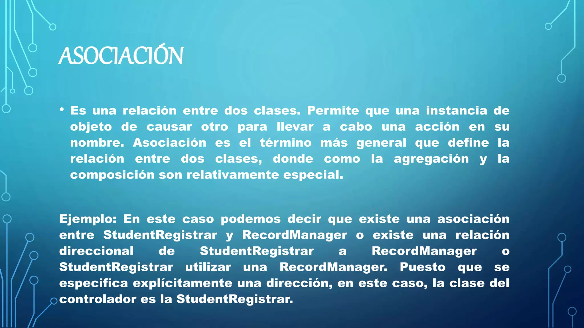 ASOCIACIÓN
• Es una relación entre dos clases. Permite que una instancia de
objeto de causar otro para llevar a cabo una acción en su
nombre. Asociación es el término más general que define la
relación entre dos clases, donde como la agregación y la
composición son relativamente especial.
Ejemplo: En este caso podemos decir que existe una asociación
entre StudentRegistrar y RecordManager o existe una relación
direccional de StudentRegistrar a RecordManager o
StudentRegistrar utilizar una RecordManager. Puesto que se
especifica explícitamente una dirección, en este caso, la clase del
controlador es la StudentRegistrar.
 