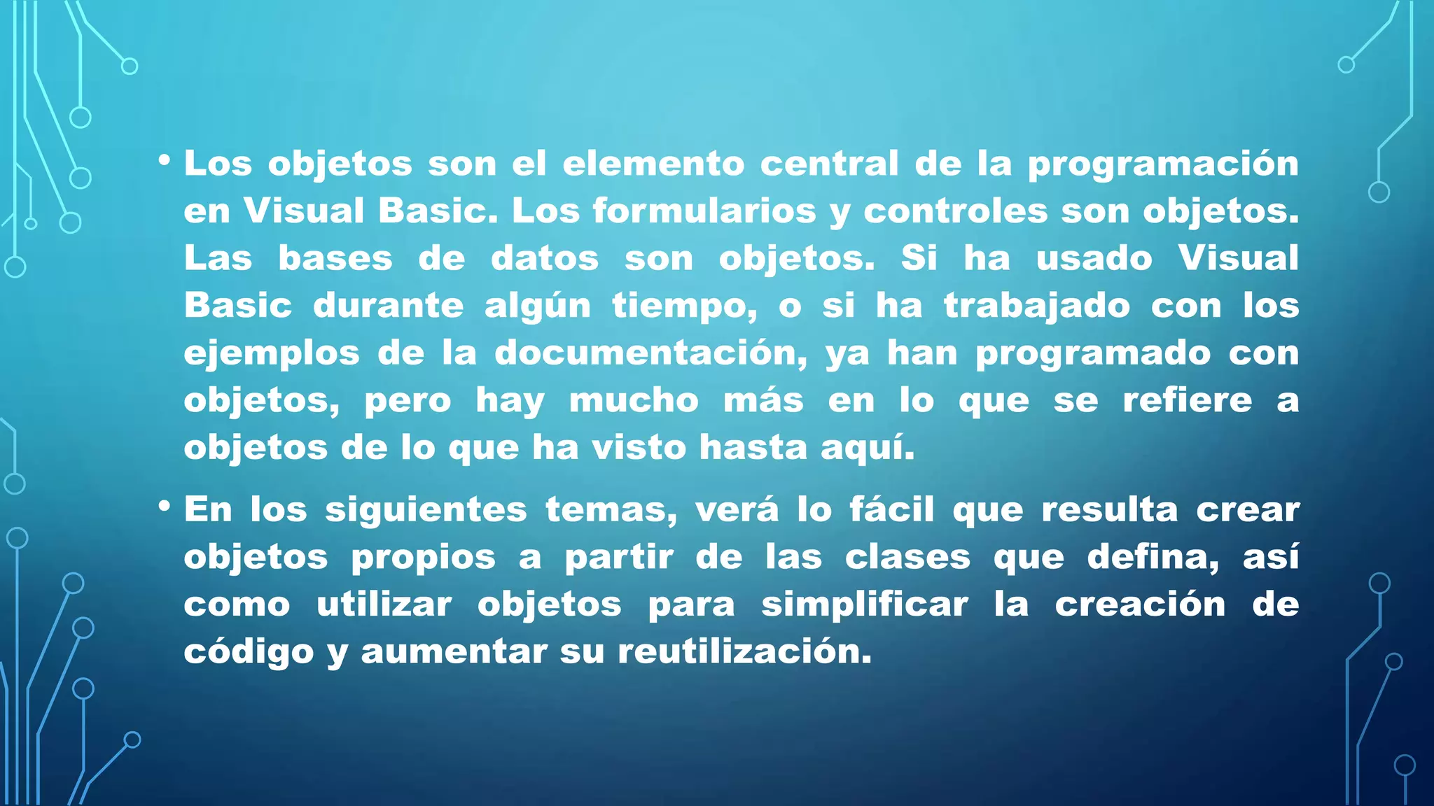• Los objetos son el elemento central de la programación
en Visual Basic. Los formularios y controles son objetos.
Las bases de datos son objetos. Si ha usado Visual
Basic durante algún tiempo, o si ha trabajado con los
ejemplos de la documentación, ya han programado con
objetos, pero hay mucho más en lo que se refiere a
objetos de lo que ha visto hasta aquí.
• En los siguientes temas, verá lo fácil que resulta crear
objetos propios a partir de las clases que defina, así
como utilizar objetos para simplificar la creación de
código y aumentar su reutilización.
 