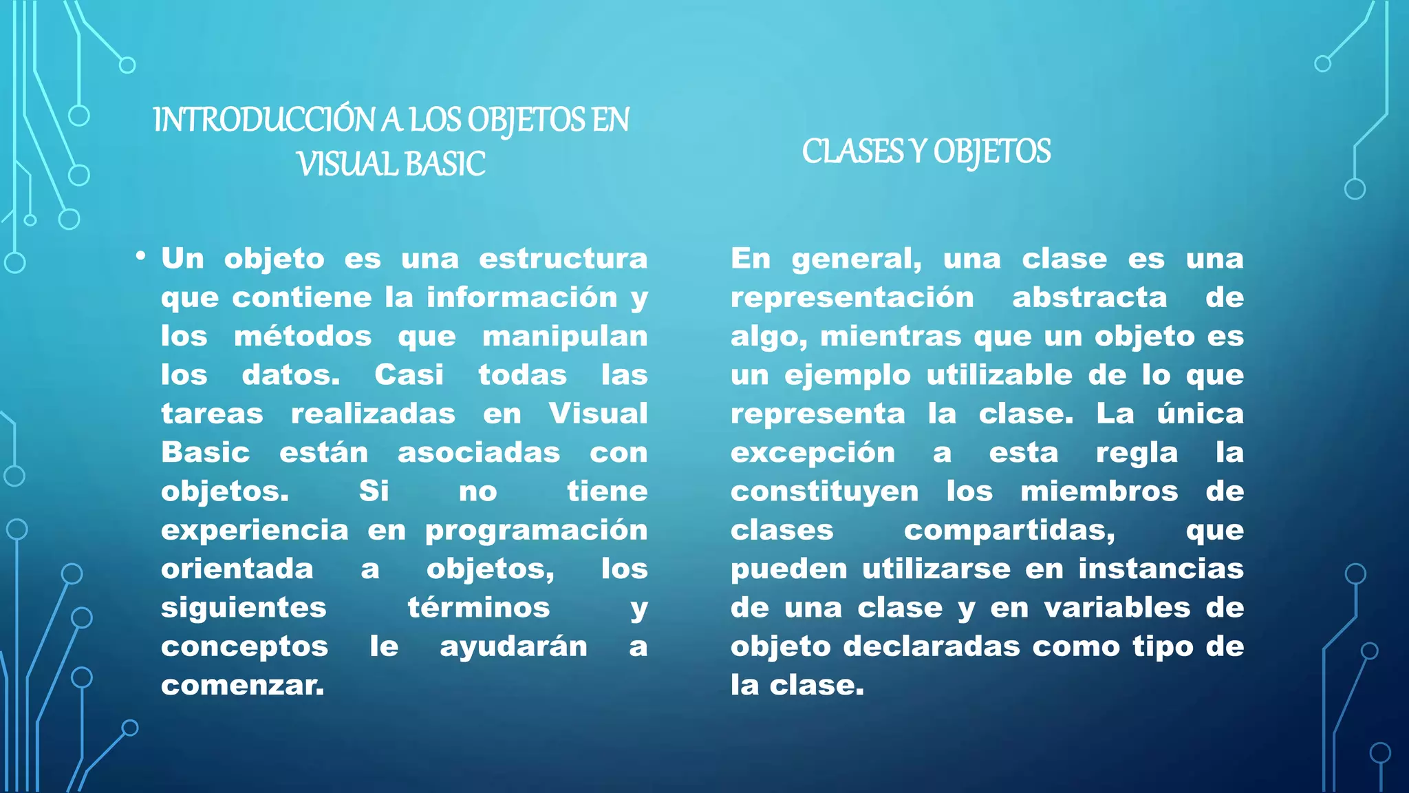 INTRODUCCIÓNA LOS OBJETOSEN
VISUALBASIC
• Un objeto es una estructura
que contiene la información y
los métodos que manipulan
los datos. Casi todas las
tareas realizadas en Visual
Basic están asociadas con
objetos. Si no tiene
experiencia en programación
orientada a objetos, los
siguientes términos y
conceptos le ayudarán a
comenzar.
CLASESY OBJETOS
En general, una clase es una
representación abstracta de
algo, mientras que un objeto es
un ejemplo utilizable de lo que
representa la clase. La única
excepción a esta regla la
constituyen los miembros de
clases compartidas, que
pueden utilizarse en instancias
de una clase y en variables de
objeto declaradas como tipo de
la clase.
 