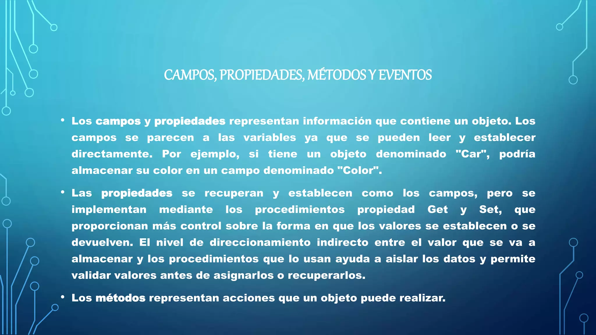 CAMPOS, PROPIEDADES, MÉTODOS Y EVENTOS
• Los campos y propiedades representan información que contiene un objeto. Los
campos se parecen a las variables ya que se pueden leer y establecer
directamente. Por ejemplo, si tiene un objeto denominado "Car", podría
almacenar su color en un campo denominado "Color".
• Las propiedades se recuperan y establecen como los campos, pero se
implementan mediante los procedimientos propiedad Get y Set, que
proporcionan más control sobre la forma en que los valores se establecen o se
devuelven. El nivel de direccionamiento indirecto entre el valor que se va a
almacenar y los procedimientos que lo usan ayuda a aislar los datos y permite
validar valores antes de asignarlos o recuperarlos.
• Los métodos representan acciones que un objeto puede realizar.
 