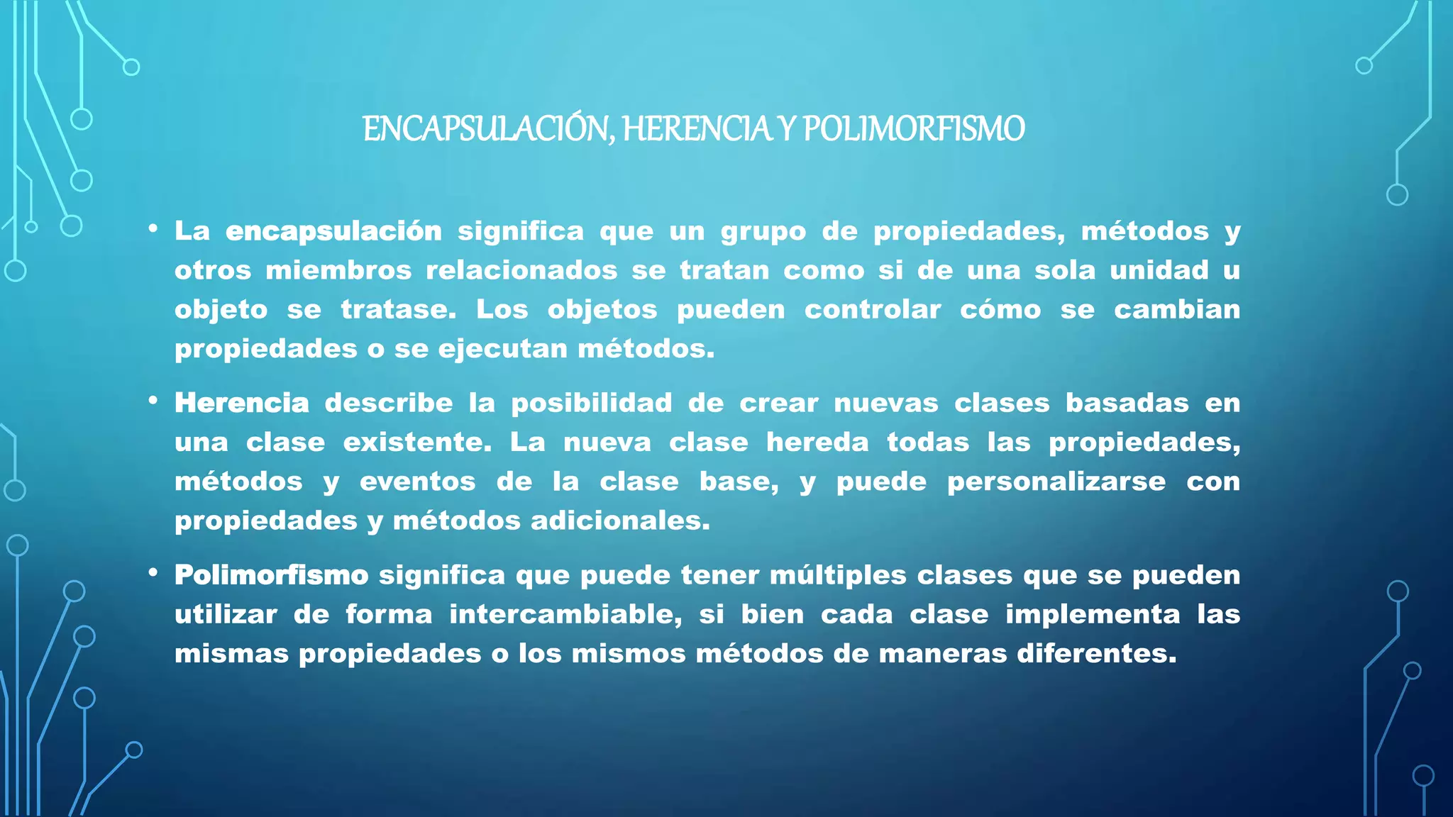 ENCAPSULACIÓN, HERENCIAY POLIMORFISMO
• La encapsulación significa que un grupo de propiedades, métodos y
otros miembros relacionados se tratan como si de una sola unidad u
objeto se tratase. Los objetos pueden controlar cómo se cambian
propiedades o se ejecutan métodos.
• Herencia describe la posibilidad de crear nuevas clases basadas en
una clase existente. La nueva clase hereda todas las propiedades,
métodos y eventos de la clase base, y puede personalizarse con
propiedades y métodos adicionales.
• Polimorfismo significa que puede tener múltiples clases que se pueden
utilizar de forma intercambiable, si bien cada clase implementa las
mismas propiedades o los mismos métodos de maneras diferentes.
 