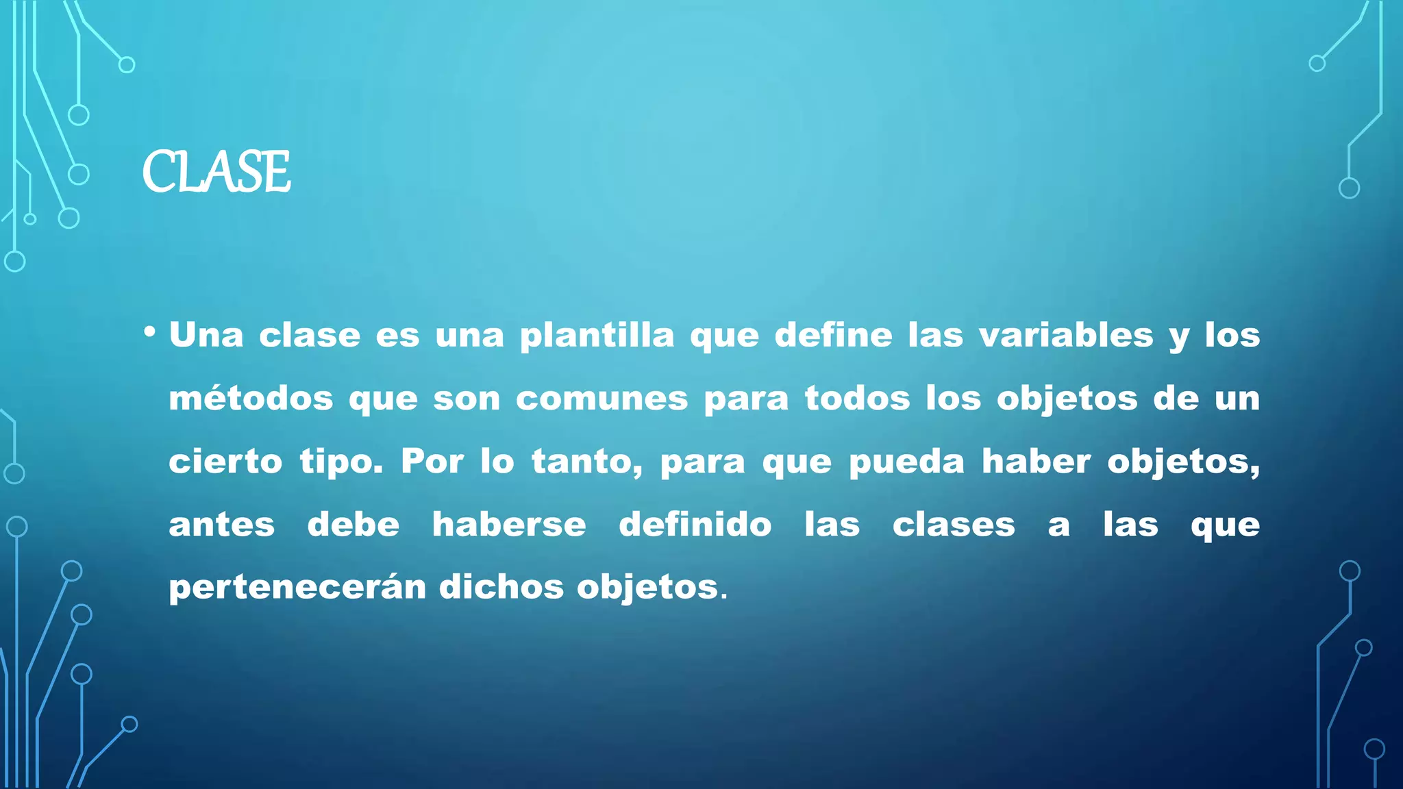 CLASE
• Una clase es una plantilla que define las variables y los
métodos que son comunes para todos los objetos de un
cierto tipo. Por lo tanto, para que pueda haber objetos,
antes debe haberse definido las clases a las que
pertenecerán dichos objetos.
 