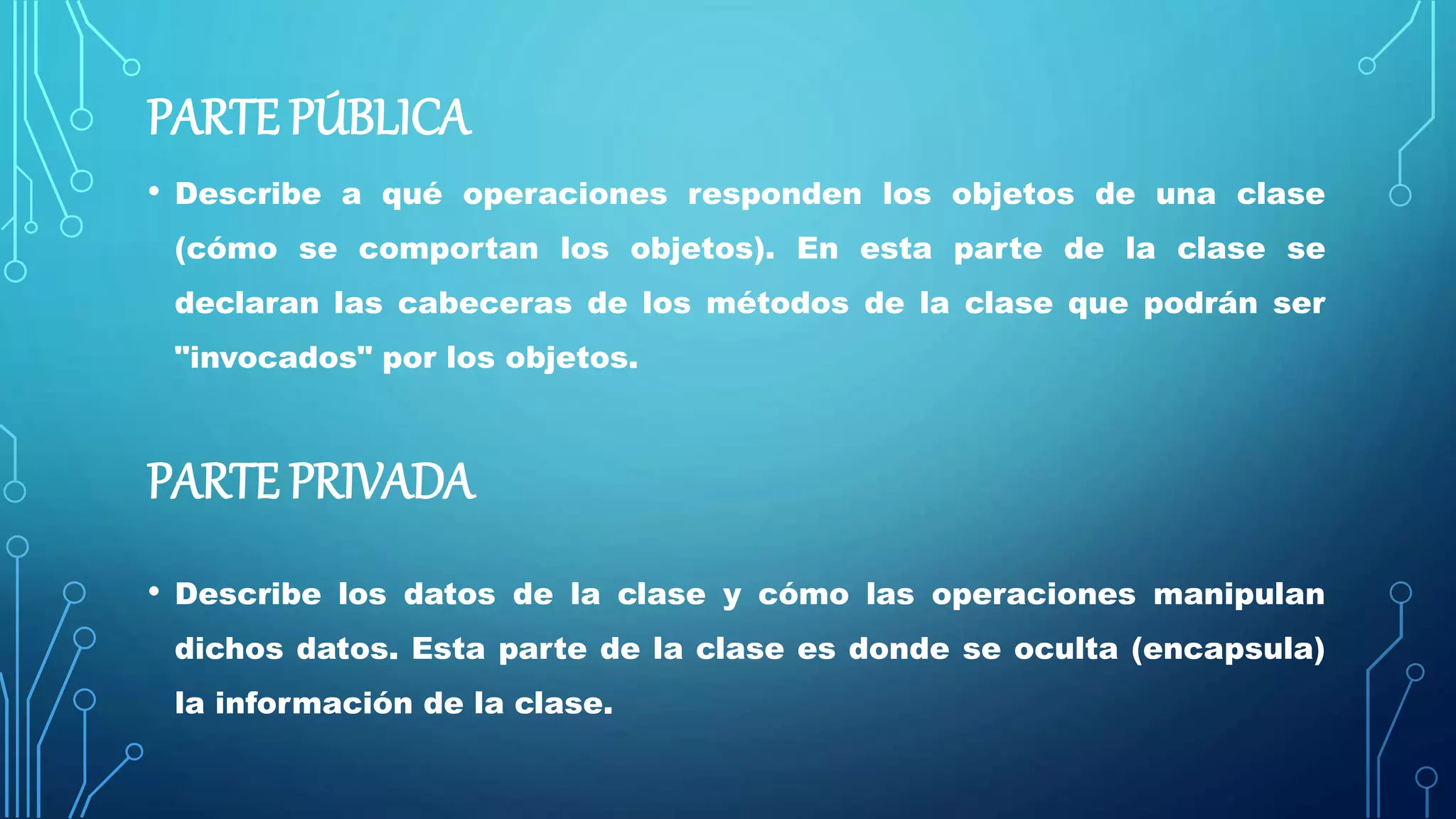 PARTE PÚBLICA
• Describe a qué operaciones responden los objetos de una clase
(cómo se comportan los objetos). En esta parte de la clase se
declaran las cabeceras de los métodos de la clase que podrán ser
"invocados" por los objetos.
PARTE PRIVADA
• Describe los datos de la clase y cómo las operaciones manipulan
dichos datos. Esta parte de la clase es donde se oculta (encapsula)
la información de la clase.
 