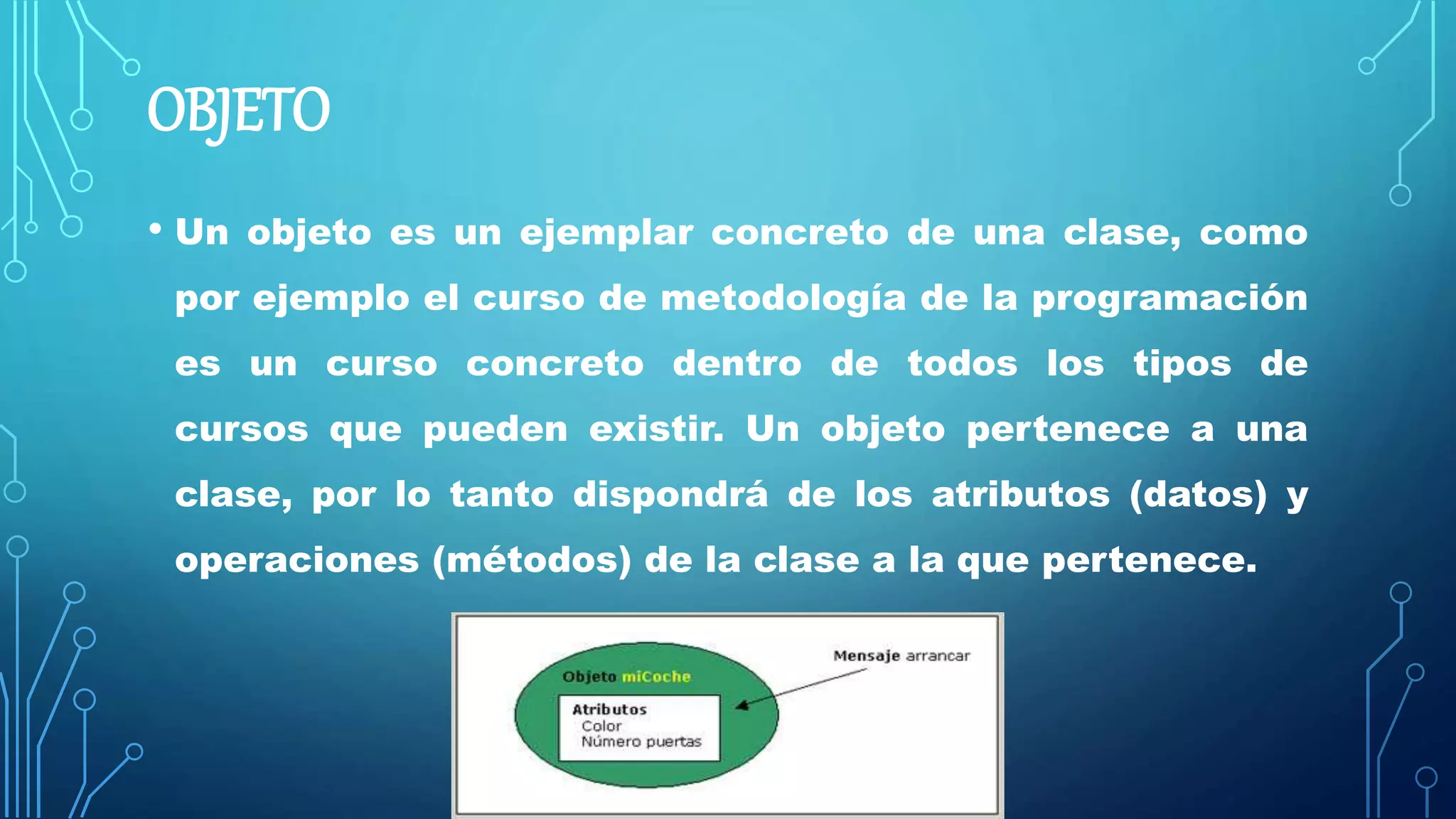 OBJETO
• Un objeto es un ejemplar concreto de una clase, como
por ejemplo el curso de metodología de la programación
es un curso concreto dentro de todos los tipos de
cursos que pueden existir. Un objeto pertenece a una
clase, por lo tanto dispondrá de los atributos (datos) y
operaciones (métodos) de la clase a la que pertenece.
 
