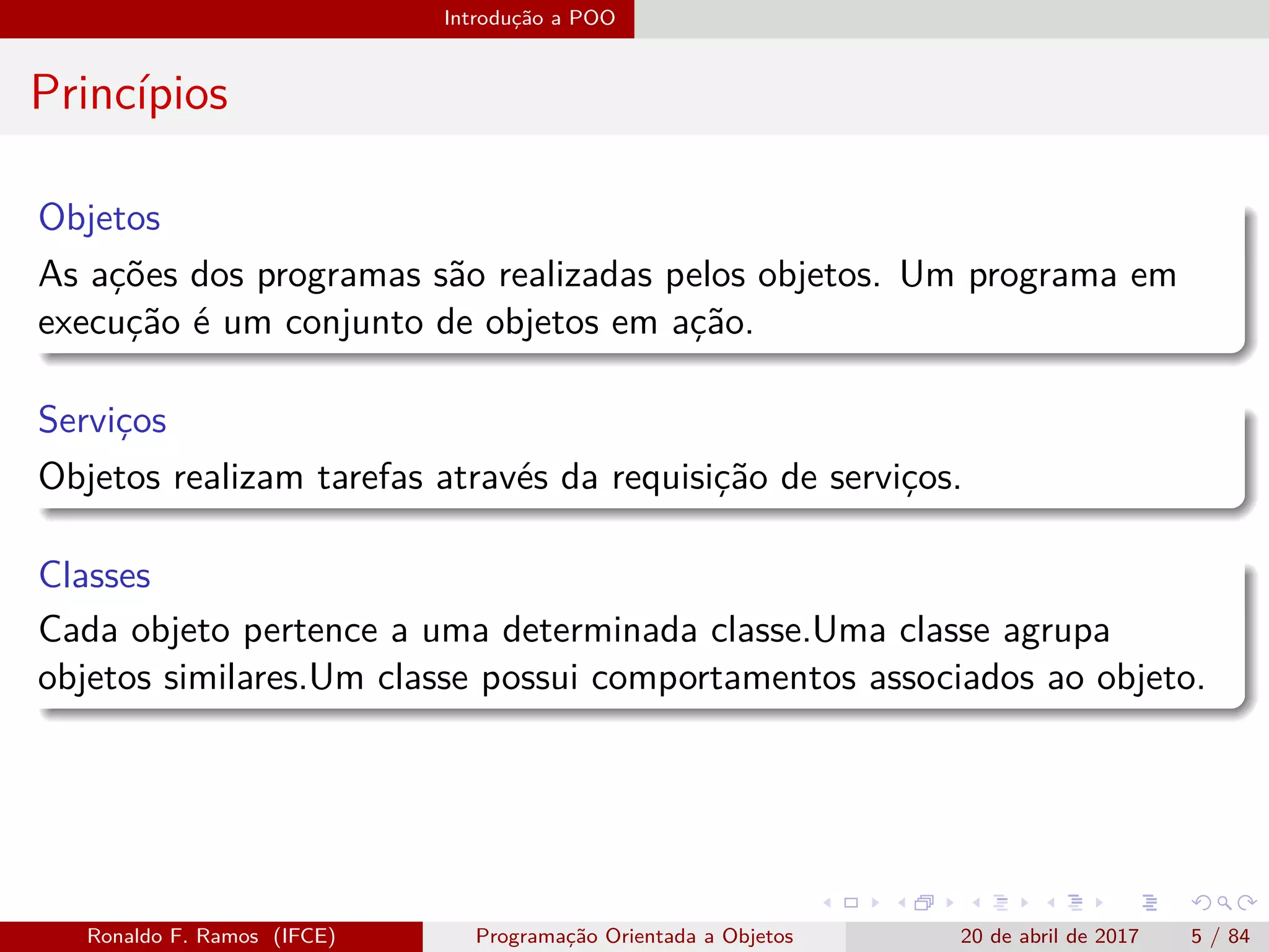 Introdução a POO
Princípios
Objetos
As ações dos programas são realizadas pelos objetos. Um programa em
execução é um conjunto de objetos em ação.
Serviços
Objetos realizam tarefas através da requisição de serviços.
Classes
Cada objeto pertence a uma determinada classe.Uma classe agrupa
objetos similares.Um classe possui comportamentos associados ao objeto.
Ronaldo F. Ramos (IFCE) Programação Orientada a Objetos 20 de abril de 2017 5 / 84
 