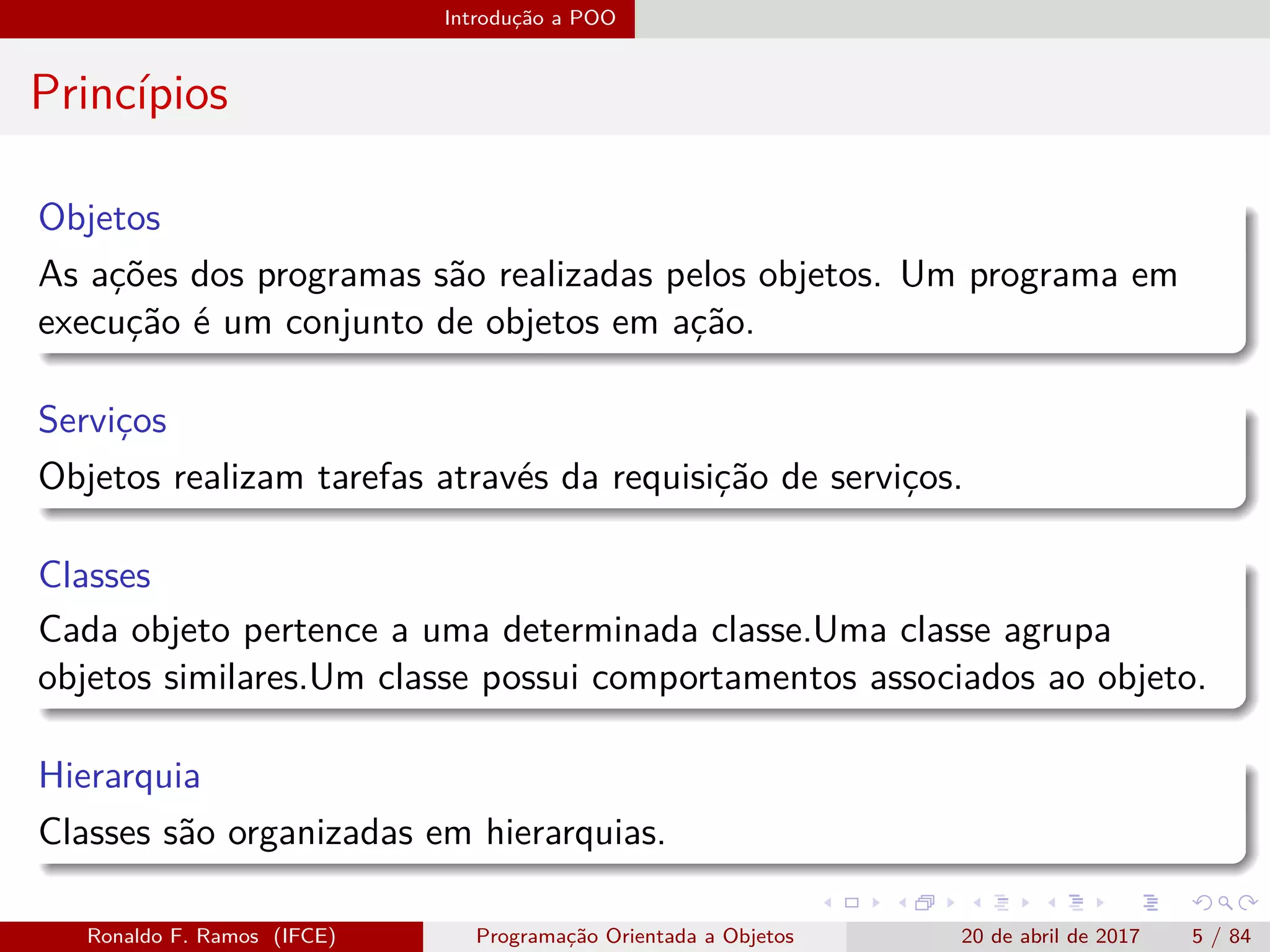 Introdução a POO
Princípios
Objetos
As ações dos programas são realizadas pelos objetos. Um programa em
execução é um conjunto de objetos em ação.
Serviços
Objetos realizam tarefas através da requisição de serviços.
Classes
Cada objeto pertence a uma determinada classe.Uma classe agrupa
objetos similares.Um classe possui comportamentos associados ao objeto.
Hierarquia
Classes são organizadas em hierarquias.
Ronaldo F. Ramos (IFCE) Programação Orientada a Objetos 20 de abril de 2017 5 / 84
 